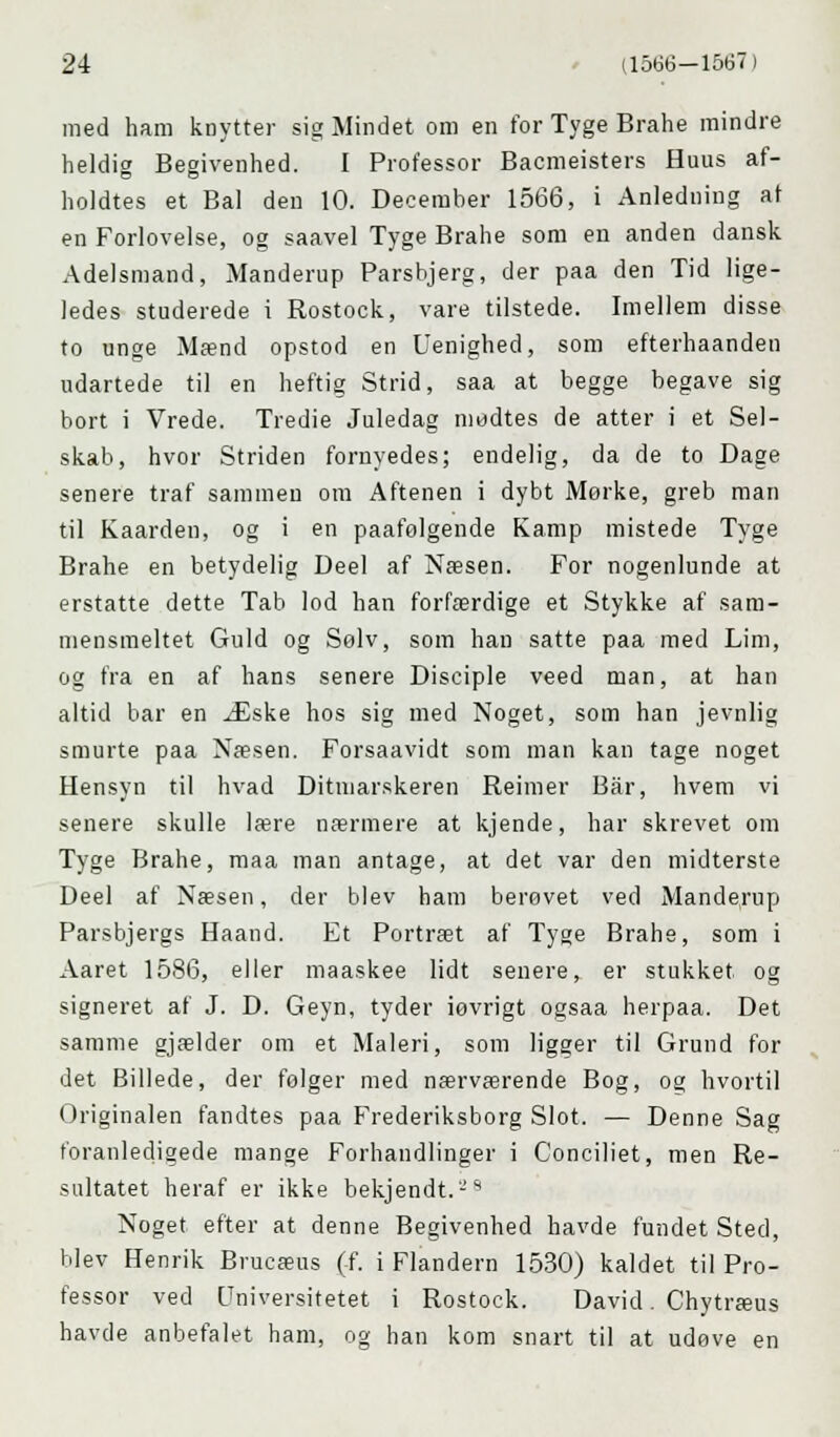 med ham knytter sig Mindet om en for Tyge Brahe mindre heldig Begivenhed. I Professor Bacmeisters Huus af- holdtes et Bal den 10. December 1566, i Anledning at en Forlovelse, og saavel Tyge Brahe som en anden dansk Adelsmand, Manderup Parsbjerg, der paa den Tid lige- ledes studerede i Rostock, vare tilstede. Imellem disse to unge Mænd opstod en Uenighed, som efterhaanden udartede til en heftig Strid, saa at begge begave sig bort i Vrede. Tredie Juledag mødtes de atter i et Sel- skab, hvor Striden fornyedes; endelig, da de to Dage senere traf sammen om Aftenen i dybt Mørke, greb man til Kaarden, og i en paafølgende Kamp mistede Tyge Brahe en betydelig Deel af Næsen. For nogenlunde at erstatte dette Tab lod han forfærdige et Stykke af sam- mensmeltet Guld og Sølv, som han satte paa med Lim, og fra en af hans senere Disciple veed man, at han altid bar en Æske hos sig med Noget, som han jevnlig smurte paa Næsen. Forsaavidt som man kan tage noget Hensyn til hvad Ditmarskeren Reimer Bar, hvem vi senere skulle lære nærmere at kjende, har skrevet om Tyge Brahe, maa man antage, at det var den midterste Deel af Næsen, der blev ham berøvet ved Manderup Parsbjergs Haand. Et Portræt af Tyge Brahe, som i Aaret 1586, eller maaskee lidt senere, er stukket og signeret af J. D. Geyn, tyder iøvrigt ogsaa herpaa. Det samme gjælder om et Maleri, som ligger til Grund for det Billede, der følger med nærværende Bog, og hvortil Originalen fandtes paa Frederiksborg Slot. — Denne Sag foranledigede mange Forhandlinger i Conciliet, men Re- sultatet heraf er ikke bekjendt.'-'* Noget efter at denne Begivenhed havde fundet Sted, blev Henrik Brucæus (f. i Flandern 1530) kaldet til Pro- fessor ved Universitetet i Rostock. David. Chytræus havde anbefalet ham, og han kom snart til at udøve en