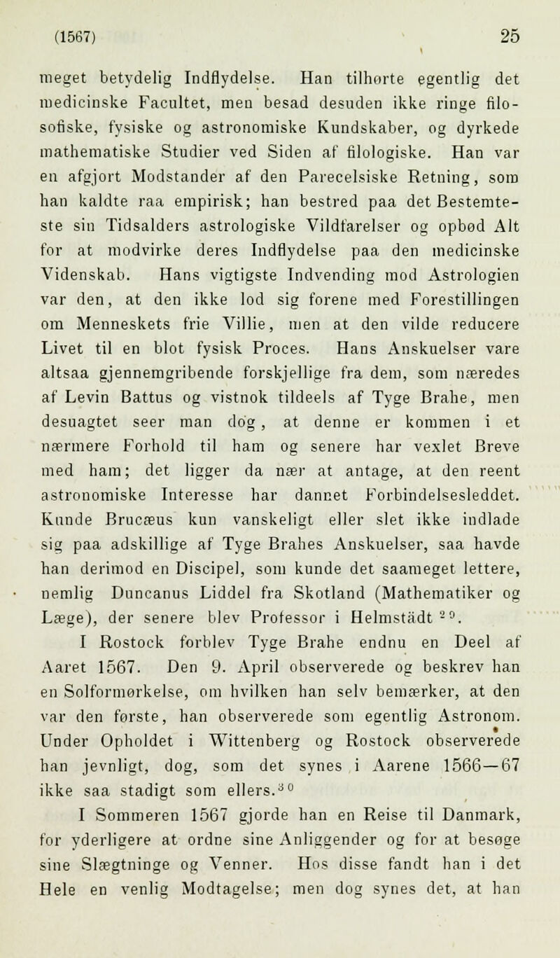 meget betydelig Indflydelse. Han tilhørte egentlig det medicinske Facultet, men besad desuden ikke ringe filo- sofiske, fysiske og astronomiske Kundskaber, og dyrkede mathematiske Studier ved Siden af filologiske. Han var en afgjort Modstander af den Parecelsiske Retning, som han kaldte raa empirisk; han bestred paa det Bestemte- ste sin Tidsalders astrologiske Vildfarelser og opbød Alt for at modvirke deres Indflydelse paa den medicinske Videnskab. Hans vigtigste Indvending mod Astrologien var den, at den ikke lod sig forene med Forestillingen om Menneskets frie Villie, men at den vilde reducere Livet til en blot fysisk Proces. Hans Anskuelser vare altsaa gjennemgribende forskjellige fra dem, som næredes af Levin Battus og vistnok tildeels af Tyge Brahe, men desuagtet seer man dog, at denne er kommen i et nærmere Forhold til ham og senere har vexlet Breve med ham; det ligger da nær at antage, at den reent astronomiske Interesse har dannet Forbindelsesleddet. Kunde Brucæus kun vanskeligt eller slet ikke indlade sig paa adskillige af Tyge Brahes Anskuelser, saa havde han derimod en Discipel, som kunde det saameget lettere, nemlig Duncanus Liddel fra Skotland (Mathematiker og Læge), der senere blev Professor i Helmstadt20. I Rostock forblev Tyge Brahe endnu en Deel af Aaret 1567. Den 9. April observerede og beskrev han en Solformørkelse, om hvilken han selv bemærker, at den var den første, han observerede som egentlig Astronom. Under Opholdet i Wittenberg og Rostock observerede han jevnligt, dog, som det synes i Aarene 1566—67 ikke saa stadigt som ellers.ao I Sommeren 1567 gjorde han en Reise til Danmark, for yderligere at ordne sine Anliggender og for at besøge sine Slægtninge og Venner. Hos disse fandt han i det Hele en venlig Modtagelse; men dog synes det, at han