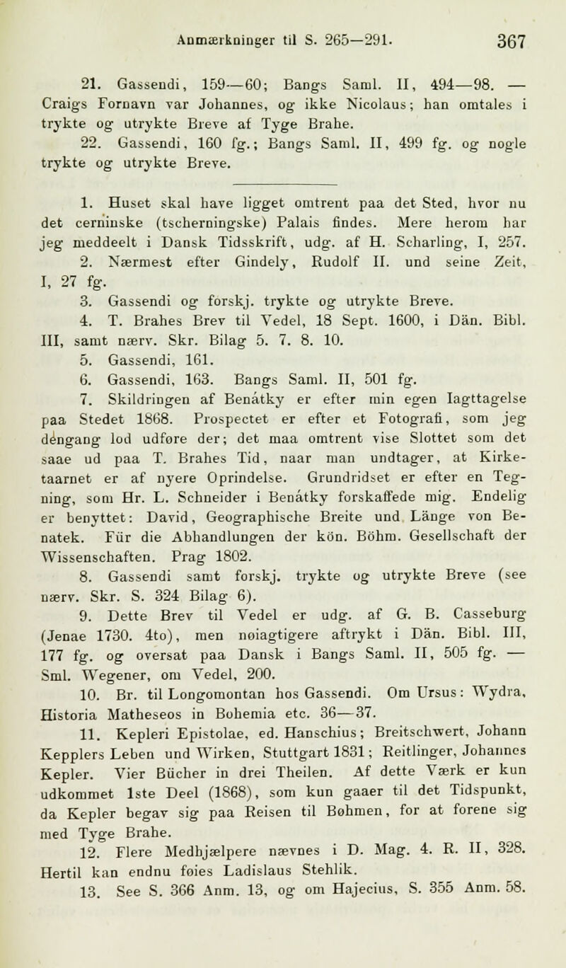21. Gassendi, 159—60; Bangs Saml. II, 494—98. — Craigs Fornavn var Johannes, og ikke Nicolaus; han omtales i trykte og utrykte Breve af Tyge Brahe. 22. Gassendi, 160 fg.; Bangs Saml. II, 499 fg. og nogle trykte og utrykte Breve. 1. Huset skal have ligget omtrent paa det Sted, hvor nu det cerniuske (tscherningske) Palais findes. Mere herom har jeg nieddeelt i Dansk Tidsskrift, udg. af H. Scharling, I, 257. 2. Nærmest efter Gindely, Rudolf II. und seine Zeit, I, 27 fg. 3. Gassendi og forskj. trykte og utrykte Breve. 4. T. Brahes Brev til Vedel, 18 Sept. 1600, i Dan. Bibi. III, samt nærv. Skr. Bilag 5. 7. 8. 10. 5. Gassendi, 161. 6. Gassendi, 163. Bangs Saml. II, 501 fg. 7. Skildringen af Benåtky er efter min egen Iagttagelse paa Stedet 1868. Prospectet er efter et Fotografi, som jeg dengang lod udfore der; det maa omtrent vise Slottet som det saae ud paa T. Brahes Tid, naar man undtager, at Kirke- taarnet er af nyere Oprindelse. Grundridset er efter en Teg- ning, som Hr. L. Schneider i Benåtky forskaffede mig. Endelig er benyttet: David, Geographische Breite und Lange von Be- natek. Fur die Abhandlungen der kon. Bbhm. Gesellschaft der Wissenschaften. Prag 1802. 8. Gassendi samt forskj. trykte og utrykte Breve (see nærv. Skr. S. 324 Bilag 6). 9. Dette Brev til Vedel er udg. af G. B. Casseburg (Jenae 1730. 4to), men noiagtigere aftrykt i Dan. Bibi. III, 177 fg. og oversat paa Dansk i Bangs Saml. II, 505 fg. -— Sml. Wegener, om Vedel, 200. 10. Br. til Longomontan hos Gassendi. Om Ursus : Wydra, Historia Matheseos in Bohemia etc. 36—37. 11. Kepleri Epistolae, ed. Hanschius; Breitsch-wert, Johann Kepplers Leben und Wirken, Stuttgart 1831; Reitlinger, Johannes Kepler. Vier Bucher in drei Theilen. Af dette Værk er kun udkommet 1ste Deel (1868), som kun gaaer til det Tidspunkt, da Kepler begav sig paa Reisen til Bøhmen, for at forene sig med Tyge Brahe. 12. Flere Medhjælpere nævnes i D. Mag. 4. R. II, 328. Hertil kan endnu foies Ladislaus Stehlik. 13. See S. 366 Anm. 13, og om Hajecius, S. 355 Anm. 58.