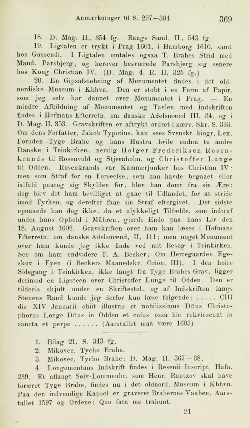 18. D. Mag. II, 354 fg. Bangs Saml. II, 543 fg. 19. Ligtalen er trykt i Prag 1601, i Hamborg 1610. samt hos Gassendi. I Ligtalen omtales ogsaa T. Brahes Strid med Mand. Parsbjerg, og herover besværede Parsbjerg sig senere hos Kong Christian IV. (D. Mag. 4. R. II, 325 fg.) 20. En Gipsafstobning af Monumentet findes i det old- nordiske Museum i Kbhvn. Den er stobt i en Form af Papir. som jeg selv har dannet over Monumentet i Prag. — En mindre Afbildning af Monumentet og Tavlen med Indskriften findes i Hofmans Efterretn. om danske Adelsmænd III. 34, og i D. Mag. II, 353. Gravskriften er aftrykt ordret i nærv. Skr. S. 333. Om dens Forfatter, Jakob Typotius. kan sees Svenskt biogr. Lex. Foruden Tyge Brahe og hans Hustru hvile endnu to andre Danske i Teinkirken, nemlig Holger Frederiksen Rosen- krands til Rosenvold og Stjernholm, og Christoffer Lunge til Odden. Rosenkrands var Kammerjunker hos Christian IV • men som Straf for en Forseelse, som han havde begaaet eller ialfald paatog sig Skylden for, blev han domt fra sin Ære: dog blev det ham bevilliget at gaae til Udlandet, for at stride imod Tyrken, og derefter faae sin Straf eftergivet. Det sidste opnaaede han dog ikke, da et ulykkeligt Tilfælde, som indtraf under hans Ophold i Måhren, gjorde Ende paa hans Liv den 18. August 1602. Gravskriften over ham kan læses i Hofmans Efterretn. om danske Adelsmænd, II, 111; men noget Monument over ham kunde jeg ikke finde ved mit Besog i Teinkirken. See om ham endvidere T. A. Becker, Om Herregaardeu Ege- skov i Fyen (i Beckers Maanedskr. Orion. III). I den hoire Sidegang i Teinkirken, ikke langt fra Tyge Brahes Grav, ligger derimod en Ligsteen over Christoffer Lunge til Odden Den er tildeels skjult under en Skriftestol, og af Indskriften langs Stenens Rand kunde jeg derfor kun læse folgende: CIII die XIV Januarii obiit illustris et nobilissimus Duus Christo- phorus Longe Dfius in Odden et cuius ossa hic rekviescunt in sancta et perpe (Aarstallet maa være 1603) 1. Bilag 21, S. 343 fg. 2. Mikovec, Tycho Brahe. 3. Mikovec, Tycho Brahe: D. Mag. II, 367-68. 4. Longomontans Indskrift findes i Resenii Inscript. Hafn. 239. Et aflangt Solv-Lommeuhr. som Henr. Rantzov skal have foræret Tyge Brahe, findes nu i det oldnord. Museum i Kbhvn. Paa den indvendige Kapsel er graveret Brahernes Vaaben, Aars- tallet 1597 og Ordene: Quo fata me trahunt. 24