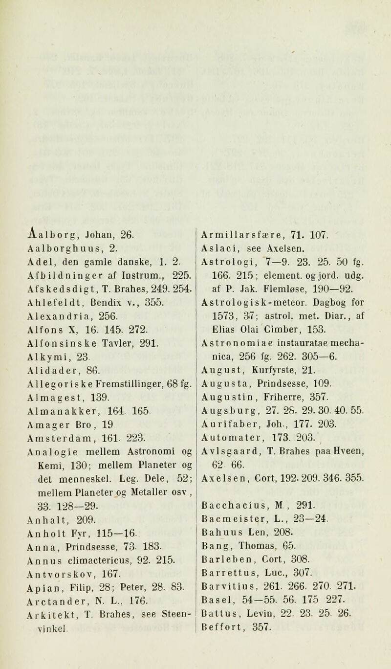 Aalborg, Johan, 26. Aalborghuus, 2. Adel, den gamle danske, 1. 2. Afbildninger af Instrum., 225. Afskedsdigt, T. Brahes, 249. 254. Ahlefeldt, Bendix v., 355. Alexandria, 256. Alfons X, 16. 145. 272. Alfonsinske Tavler, 291. Alkymi, 23 Alidader, 86. Allegoriske Fremstillinger, 68 fg. Almagest, 139. Almanakker, 164 165. Amager Bro, 19 Amsterdam, 161. 223. Analogie mellem Astronomi og Kemi, 130; mellem Planeter og det menneskel. Leg. Dele, 52; mellem Planeter og Metaller osv , 33. 128—29. Anhalt, 209. Anholt Fyr, 115—16. Anna, Prindsesse, 73. 183. Annus climactericus, 92. 215. Antvorskov, 167. Apian, Filip, 28; Peter, 28. 83. Arctander, N. L., 176. Arkitekt, T, Brahes, see Steen - vinkel. Armillarsfære, 71. 107. Aslaci, see Axelsen. Astrologi, 7—9. 23. 25. 50 fg. 166. 215; element, og jord. udg. af P. Jak. Flemløse, 190—92. Astrologisk-meteor. Dagbog for 1573, 37; astrol. met. Diar., af Elias Olai Cimber, 153. Astronomiae instauratae mecha- nica, 256 fg. 262. 305—6. August, Kurfyrste, 21. Augusta, Prindsesse, 109. Augustin, Friherre, 357. Augsburg, 27.28.29.30.40.55. Aurifaber, Joh., 177. 203. Automater, 173. 203. Avlsgaard, T.Brahes paaHveen, 62 66. Axelsen, Cort, 192-209. 346. 355. Bacchacius, M., 291. Bacmeister, L., 23—24. Bahuus Len, 208. Bang, Thomas, 65. Barleben, Cort, 308. Barrettus, Luc., 307. Barvitius, 261. 266. 270. 271. Basel, 54-55. 56. 175 227. Battus, Levin, 22. 23. 25. 26. Beffort, 357.