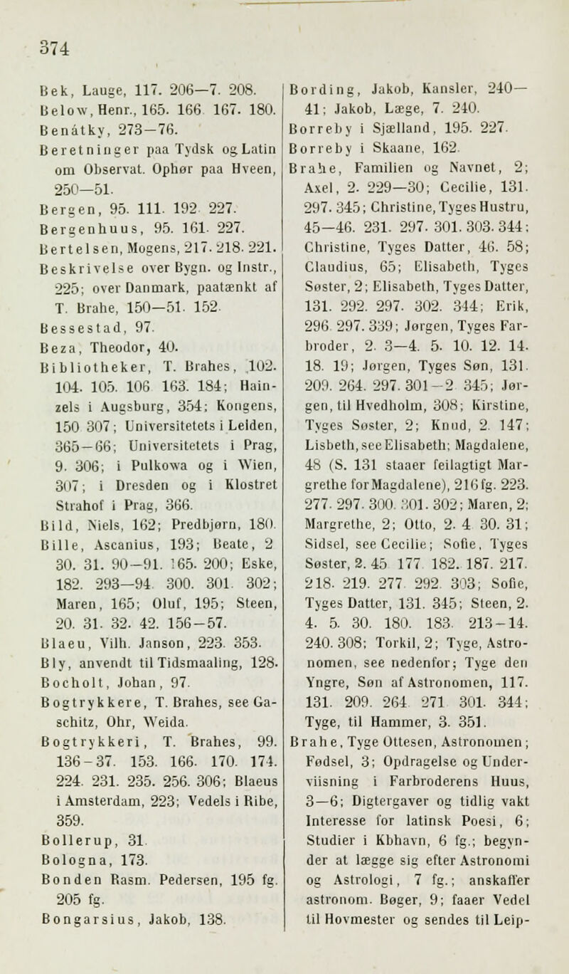 Bek, Lauge, 117. 206—7. 208. Below.Henr., 165. 166. 167. 180. Benåtky, 273-76. Beretninger paa Tydsk og Latin om Observat. Ophør paa Hveen, 250—51. Bergen, 95. 111. 192 227. Bergenhuus, 95. 161 227. Bertelsen, Mogens, 217. 218. 221. Beskrivelse over Bygn. og Instr., 225; over Danmark, paatænkt af T. Brahe, 150—51. 152. Bessestad, 97. Beza, Theodor, 40. Bibliotheker, T. Brahes, ,102. 104. 105. 106 163. 184; Hain- zels i Augsburg, 354; Kongens, 150 307; Universitetets i Leiden, 365 — 66; Universitetets i Prag, 9. 306; i Pulkowa og i Wien, 3l)7; i Dresden og i Klostret Strahof i Prag, 366. Bild, Niels, 162; Predbjørn, 180. Bille, Ascanius, 193; Beate, 2 30. 31. 90-91. 165. 200; Eske, 182. 293—94. 300. 301. 302; Maren, 165; Oluf, 195; Steen, 20. 31. 32. 42. 156-57. Blaeu, Vilh. Jnnson, 223. 353. Bly, anvendt til Tidsmaaling, 128. Bocholt, Johan, 97. Bogtrykkere, T. Brahes, see Ga- schitz, Ohr, Weida. Bogtrykkeri, T. Brahes, 99. 136-37. 153. 166. 170. 171. 224. 231. 235. 256. 306; Blaeus i Amsterdam, 223; Vedels i Ribe, 359. Bollerup, 31 Bologna, 173. Bonden Rasm. Pedersen, 195 fg. 205 fg. Bongarsius, Jakob, 138. Bording, Jakob, Kansler, 240— 41; Jakob, Læge, 7. 240. Borreby i Sjælland, 195. 227. Bor re by i Skaane, 162. Brahe, Familien og Navnet, 2; Axel, 2. 229—30; Cecilie, 131. 297. 345; Christine, Tyges Hustru, 45—46. 231. 297.301.303.344; Christine, Tyges Datter, 46. 58; Claudius, 65; Elisabeth, Tyges Søster, 2; Elisabeth, Tyges Datter, 131. 292. 297. 302. 344; Erik, 296. 297. 339; Jørgen, Tyges Far- broder, 2. 3—4. 5. 10. 12. 14. 18. 19; Jorgen, Tyges Søn, 131. 209. 264. 297.301-2 345; Jør- gen, til Hvedholm, 308; Kirstine, Tyges Søster, 2; Knud, 2. 147; Lisbeth, see Elisabeth; Magdalene, 48 (S. 131 staaer feilagtigt Mar- grethe for Magdalene), 216fg. 223. 277. 297. 300. 801. 302; Maren, 2; Margrethe, 2; Otto, 2. 4 30. 31; Sidsel, see Cecilie; Sofie, Tyges Søster, 2. 45 177 182. 187. 217. 218- 219. 277 292. 303; Sofie, Tyges Datter, 131. 345; Steen, 2. 4. 5. 30. 180. 183. 213-14. 240.308; Torkil, 2; Tyge, Astro- nomen, see nedenfor; Tyge den Yngre, Son af Astronomen, 117. 131. 209. 264 271 301. 344; Tyge, til Hammer, 3. 351. Brahe, Tyge Ottesen, Astronomen ; Fødsel, 3; Opdragelse og Under- viisning i Farbroderens Huus, 3—6; Digtergaver og tidlig vakt Interesse for latinsk Poesi, 6; Studier i Kbhavn, 6 fg.; begyn- der at lægge sig efter Astronomi og Astrologi, 7 fg.; anskaffer astronom. Bøger, 9; faaer Vedel til Hovmester og sendes til Leip-