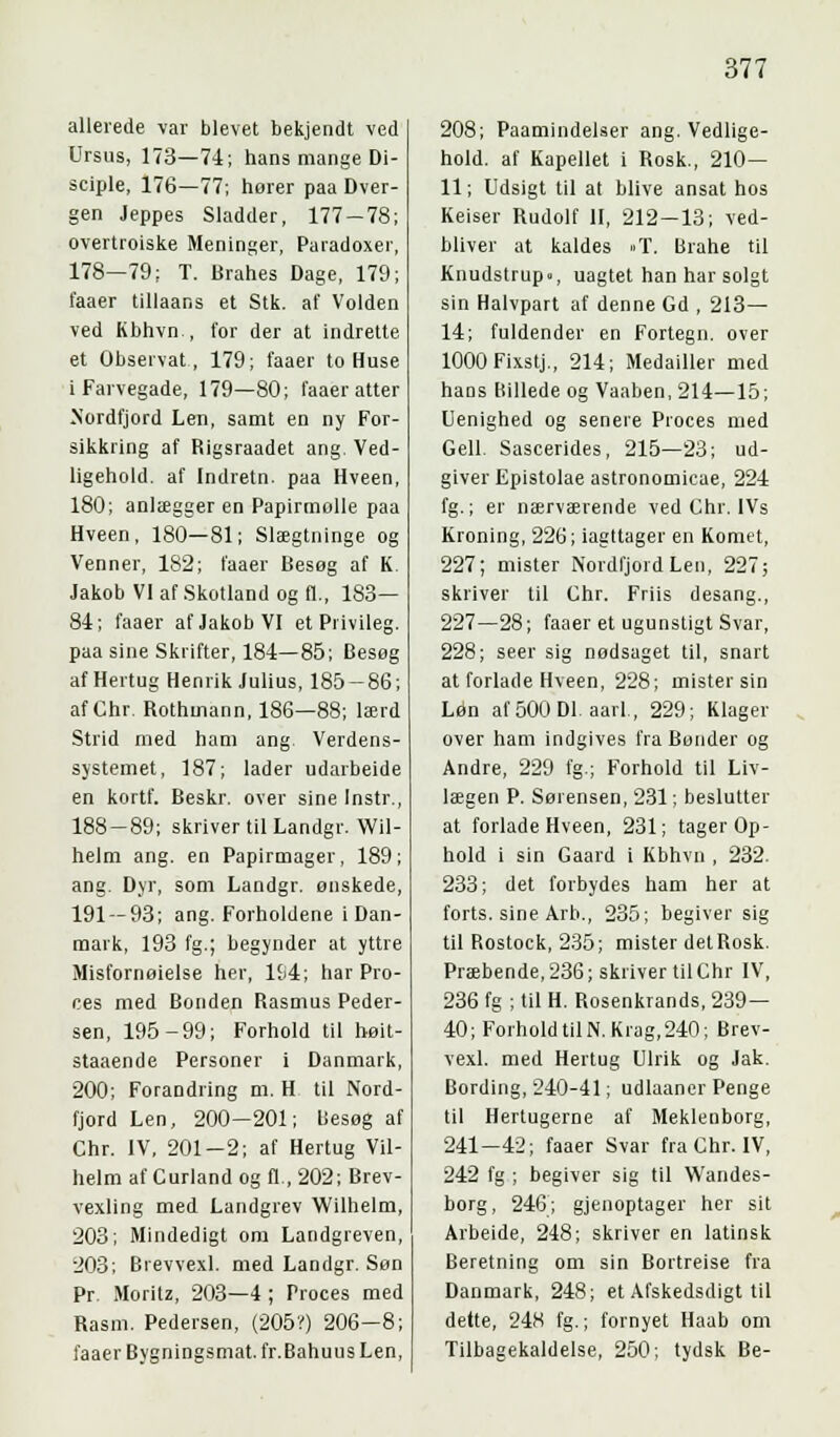 allerede var blevet bekjendt ved Ursus, 173—74; hans mange Di- sciple, 176—77; horer paa Dver- gen Jeppes Sladder, 177-78; overtroiske Meninger, Paradoxer, 178—79; T. Brahes Dage, 179; faaer tillaans et Stk. af Volden ved Kbhvn , for der at indrette et Observat, 179; faaer to Huse i Farvegade, 179—80; faaer atter Nordfjord Len, samt en ny For- sikkring af Rigsraadet ang. Ved- ligehold, af Indretn. paa Hveen, 180; anlægger en Papirmolle paa Hveen, 180—81; Slægtninge og Venner, 182; faaer Besøg af K. Jakob VI af Skotland og fl., 183— 84; faaer af Jakob VI et Privileg. paa sine Skrifter, 184—85; Besøg af Hertug Henrik Julius, 185-86; af Chr. Rothmann, 186—88; lærd Strid med ham ang. Verdens- systemet, 187; lader udarbeide en kortf. Beskr. over sine Instr., 188-89; skriver til Landgr. Wil- helm ang. en Papirmager, 189; ang. Dyr, som Landgr. ønskede, 191 — 93; ang. Forholdene i Dan- mark, 193 fg.; begynder at yttre Misfornøielse her, 194; har Pro- ces med Bonden Rasmus Peder- sen, 195-99; Forhold til høit- staaende Personer i Danmark, 200; Forandring m. H til Nord- fjord Len, 200—201; liesøg af Chr. IV, 201-2; af Hertug Vil- helm af Curland og fl., 202; Brev- vexling med Landgrev Wilhelm, 203; Mindedigt om Landgreven, 203; Brevvexl. med Landgr. Søn Pr. Moritz, 203—4 ; Proces med Rasm. Pedersen, (205?) 206-8; faaer Bygningsmat. fr.Bahuus Len, 208; Paamindelser ang. Vedlige- hold, af Kapellet i Rosk., 210— 11; Udsigt til at blive ansat hos Keiser Rudolf II, 212-13; ved- bliver at kaldes »T. Brahe til Knudstrup-, uagtet han har solgt sin Halvpart af denne Gd , 213— 14; fuldender en Fortegn, over lOOOFixstj., 214; Medailler med hans Billede og Vaaben, 214—15; Uenighed og senere Proces med Gell. Sascerides, 215—23; ud- giver Epistolae astronomicae, 224 fg.; er nærværende ved Chr. IVs Kroning, 226; iagttager en Komet, 227; mister Nordfjord Len, 227; skriver til Chr. Friis desang., 227—28; faaer et ugunstigt Svar, 228; seer sig nødsaget til, snart at forlade Hveen, 228; mister sin Løn af 500 Dl. aarl., 229; Klager over ham indgives fra Bønder og Andre, 229 fg.; Forhold til Liv- lægen P. Sørensen, 231; beslutter at forlade Hveen, 231; tager Op- hold i sin Gaard i Kbhvn , 232. 233; det forbydes ham her at forts, sine Arb., 235; begiver sig til Rostock, 235; mister detRosk. Præbende, 236; skriver til Chr IV, 236 fg ; til H. Rosenkrands, 239— 40; ForholdtilN. Krag,240; Brev- vexl. med Hertug Ulrik og Jak. Bording, 240-41; udlaaner Penge til Hertugerne af Meklenborg, 241—42; faaer Svar fra Chr. IV, 242 fg ; begiver sig til Wandes- borg, 246; gjenoptager her sit Arbeide, 248; skriver en latinsk Beretning om sin Bortreise fra Danmark, 248; et Afskedsdigt til dette, 248 fg.; fornyet Haab om Tilbagekaldelse, 250; tydsk Be-