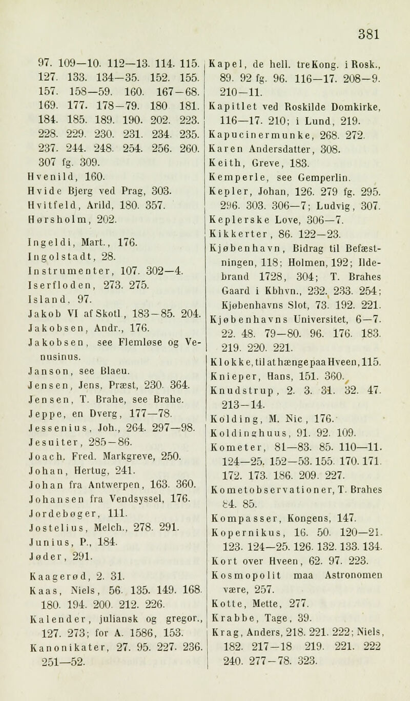 97. 109-10. 112—13. 114. 115. 127. 133. 134-35. 152. 155. 157. 158—59. 160. 167-68. 169. 177. 178-79. 180 181. 184. 185. 189. 190. 202. 223. 228. 229. 230. 231. 234. 235. 237. 244. 248. 254. 256. 260. 307 fg. 309. Hvenild, 160. Hvide Bjerg ved Prag, 303. Hvitfeld, Arild, 180. 357. Hørsholm, 202. Ingeldi, Mart., 176. Ingolstadt, 28. Instrumenter, 107. 302—4. Iserfloden, 273. 275. Island. 97. Jakob VI afSkotl, 183-85. 204. Jakobsen, Andr., 176. Jakobsen, see Fiemlose og Ve- nusinus. Janson, see Blaeu. Jensen, Jens, Præst, 230. 364. Jensen, T. Brahe, see Brahe. Jeppe, en Dverg, 177—78. .lessenius, Joh., 264. 297—98. Jesuiter, 285-86. Joach. Fred. Markgreve, 250. Johan, Hertug, 241. Johan fra Antwerpen, 163. 360. Johansen fra Vendsyssel, 176. Jordebøger, 111. Jostelius, Melch., 278. 291. Junius, P., 184. Jøder, 291. Kaagerød, 2. 31. Kaas, Niels, 56. 135. 149. 168. 180. 194. 200. 212. 226. Kalender, juliansk og gregor., 127. 273; for A. 1586, 153. Kanonikater, 27. 95. 227. 236. 251—52. Kapel, de heil. tre Kong. i Rosk., 89. 92 fg. 96. 116-17. 208-9. 210-11. Kapitlet ved Roskilde Domkirke. 116—17. 210; i Lund, 219. Kapucinermunke, 268. 272. Karen Andersdatter, 308. Keith, Greve, 183. Kemperle, see Gemperlin. Kepler, Johan, 126. 279 fg. 295. 296. 303. 306—7; Ludvig, 307. Keplerske Love, 306—7. Kikkerter, 86. 122-23. Kjøbenhavn, Bidrag til Befæst- ningen, 118; Holmen, 192; Ilde- brand 1728, 304; T. Brahes Gaard i Kbhvn., 232., 233. 254; Kjøbenhavns Slot, 73. 192. 221. Kjøbenhavns Universitet, 6—7. 22. 48. 79-80. 96. 176. 183. 219. 220. 221. K1 o k k e, til at hænge paa Hveen, 115. Knieper, Hans, 151. 360. Knudstrup, 2. 3. 31. 32. 47. 213-14. Kolding, M. Nic , 176. Koldintjhuus, 91. 92. 109. Kometer, 81—83. 85. 110—11. 124—25. 152—53.155. 170.171. 172. 173. 186. 209. 227. Kometobservationer, T. Brahes bi. 85. Kompasser, KoDgeDS, 147. Kopernikus, 16. 50. 120—21. 123. 124-25.126.132.133.134. Kort over Hveen, 62. 97. 223. Kosmopolit maa Astronomen være, 257. Kotte, Mette, 277. Krabbe, Tage, 39. Krag, Anders, 218. 221. 222; Niels, 182. 217-18 219. 221. 222 240. 277-78. 323.