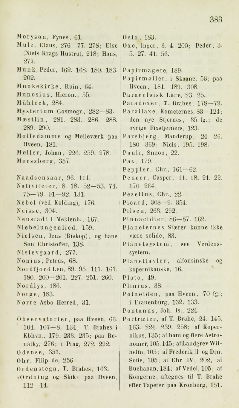 Moryson, Fynes, 61. Mule, Claus, 276-77. 278; Else (Niels Krags Hustru), 218; Hans, 277. Munk, Peder, 102. 168. 180. 183. 202. Munkekirke, Ruin, 64. Munosius, Hieron., 55. Miihleck, 284. Mysterium Cosmogr., 282—83. Mæstlin, 281. 283. 286. 288. 289. 290. Mø Ile damme og Mølleværk paa Hveen, 181. Møller, Johan, 226. 259. '278. Mør s zb er g, 357. Naadsensaar, 96. 111. Nativiteter, 8. 18. 52—53. 74. 75—79. 91—92. 131. Nebel (-ved Kolding), 176. Neisse, 304. Neustadt i Meklenb., 167. Xiebelungenlied, 159. Nielsen, Jens (Biskop), og hans Søn Christoffer, 138. Nislevgaard, 277. Nonius, Petrus, 68. Nordfjord Len, 89. 95 111. 161. 180. 200-201. 227. 251. 260. Nordlys, 186. Norge, 183. Nørre Asbo Herred, 31. Observatorier, paa Hveen, 66. 104. 107-8. 134; T. Brahes i Kbhvn.. 179. 233. 235; paa Be- natky, 276; i Prag, 272. 292. Odense, 351. Ohr, Filip de, 256. Ordenstegn, T. Brahes, 163. »Ordning og Skik« paa Hveen, 112-14. Oslo, 183. Oxe, Inger, 3. 4. 200; Peder, 3. 5. 27. 41. 56. Papirmagere, 189. Pap ir mol ler, i Skaane, 53; paa Hveen, 181. 189. 308. Paracelsisk Lære, 23. 25. Pavadoxer, T. Brahes, 178—79. Parallaxe, Kometernes, 83—124; den nye Stjernes, 35 fg.; de øvrige Fixstjerners, 123. Parsbjerg, Manderup, 24. 26. 180 369; Niels, 195. 198. Pauli, Simon, 22. Pax, 179. Peppier, Chr., 161-62. Peucer, Casper, 11. 18. 21. 22. 170 264. Pezelius, Chr., 22. Picard, 308—9. 354. Pilsen, 263. 292. Pinnacidier, 86—S7. 162. Planeternes Sfærer kunne ikke være solide, 83. Planetsystem, see Verdens- system. Planettavler, alfonsinske og kopernikanske, 16. Plato, 49. Plinius, 38. Polhøiden, paa Hveen, 70 fg.; i Fiauenburg, 132. 133. Pontanus, Joh. Is., 224. Portræter, af T. Brahe, 24. 145. 163. 224. 239. 258; af Koper - nikus, 135; af ham og flere Astro- nomer, 105. 145; afLandgrev Wil- helm, 105; af Frederik II og Drn. Sofie. 105; af Chr IV, 202, af Buchanan, 184; af Vedel, 105; af Kongerne, aftegnes til T. Brahe efter Tapeter paa Kronborg, 151.