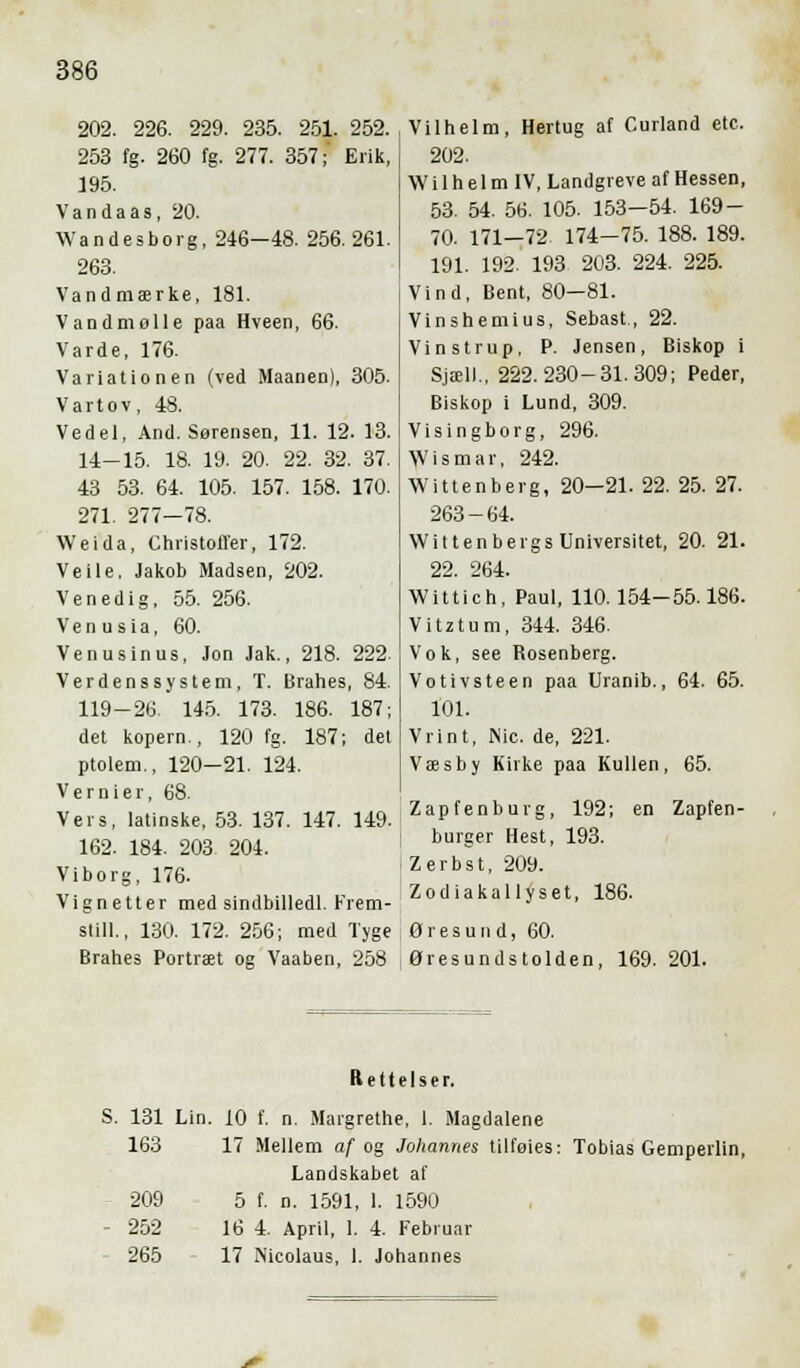 202. 226. 229. 235. 251. 252. 253 fg. 260 fg. 277. 357; Erik, 195. V a n d a a s, 20. Wandesborg, 246—48. 256. 261. 263. Vandmærke, 181. Vandmølle paa Hveen, 66. Varde, 176. Variationen (ved Maanen), 305. Vartov, 48. Vedel, And. Sørensen, 11. 12. 13. 14-15. 18. 19. 20. 22. 32. 37. 43 53. 64. 105. 157. 158. 170. 271. 277—78. Weida, Christoffer, 172. Ve i le, Jakob Madsen, 202. Venedig, 55. 256. V e n u s i a, 60. Venusinus, Jon Jak., 218. 222. Verdenssystem, T. Brahes, 84. 119-26. 145. 173. 186. 187; det kopern., 120 fg. 187; del ptolem., 120-21. 124. Vernier, 68. Vers, latinske, 53. 137. 147. 149. 162. 184. 203 204. Viborg, 176. Vignetter med sindbilledl. Krem- still., 130. 172. 256; med Tyge Brahes Portræt og Vaaben, 258 .Vilhelm, Hertug af Curland etc. 202. | Wi 1 h e 1 m IV, Landgreve af Hessen, 53. 54. 56. 105. 153-54. 169- 70. 171-72 174-75. 188. 189. 191. 192. 193 203. 224. 225. Vind, Bent, 80—81. Vinshemius, Sebast., 22. Vinstrup, P. Jensen, Biskop i Sjæll., 222. 230-31.309; Peder, Biskop i Lund, 309. Visingborg, 296. VVismar, 242. Wittenberg, 20—21. 22. 25. 27. 263-64. Wittenbergs Universitet, 20. 21. 22. 264. Wittich, Paul, 110. 154-55.186. Vitztum, 344. 346. Vok, see Rosenberg. Votivsteen paa Uranib., 64. 65. 101. Vrint, Nic. de, 221. Væsby Kirke paa Kullen, 65. Zapfenburg, 192; en Zapfen- burger Hest, 193. Zerbst, 209. Zodiakallyset, 186. Øresund, 60. Øresundstolden, 169. 201. Rettelser. S. 131 Lin. 10 f. n. Margrethe, 1. Magdalene 163 17 Mellem af og Johannes tilføies: Tobias Gemperlin, Landskabet af - 209 5 f. n. 1591, 1. 1590 - 252 16 4. April, 1. 4. Februar 265 17 Nicolaus, 1. Johannes