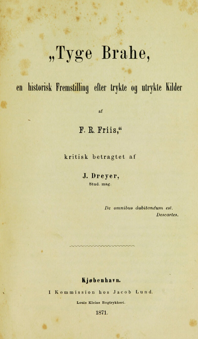 „Tyge Brahe en historisk Fremstilling efter trykte og utrykte Kilder af F. R. Friis, kritisk betragtet af J. Dreyer, Stud. mag. De omnibus dubitandum esl. Descartes. h j ii l) o ii li a * u. I Kommission hos Jacob Lund. Louis Kleins Bogtrykkeri. 1871.