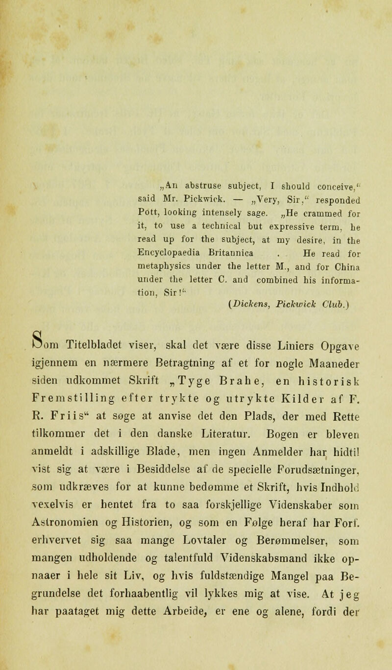 „An abstruse subject, I should conceive,'- said Mr. Pickwick. — „Very, Sir, responded Pott, looking intensely sage. „He cratnmed for it, to u.se a technical but expressive term, be read up for the subject, at my desire, in the Encyclopaedia Britannica . He read for metaphysics under the letter M., and for China under the letter C. and combined his informa- tion, Sir!'' (Dickens, Pickwick Club.) Dom Titelbladet viser, skal det være disse Liniers Opgave igjennem en nærmere Betragtning af et for nogle Maaneder siden udkommet Skrift „Tyge Brahe, en historisk Fremstilling efter trykte og utrykte Kilder af F. R. Friis at søge at anvise det den Plads, der med Rette tilkommer det i den danske Literatur. Bogen er bleven anmeldt i adskillige Blade, men ingen Anmelder har hidtil vist sig at være i Besiddelse af de specielle Forudsætninger, som udkræves for at kunne bedømme et Skrift, hvis Indholr! vexelvis er hentet fra to saa forskjellige Videnskaber som Astronomien og Historien, og som en Følge heraf har Fort. erhvervet sig saa mange Lovtaler og Berømmelser, som mangen udholdende og talentfuld Videnskabsmand ikke op- naaer i hele sit Liv, og hvis fuldstændige Mangel paa Be- grundelse det forhaabentlig vil lykkes mig at vise. At jeg har paataget mig dette Arbeide, er ene og alene, fordi der