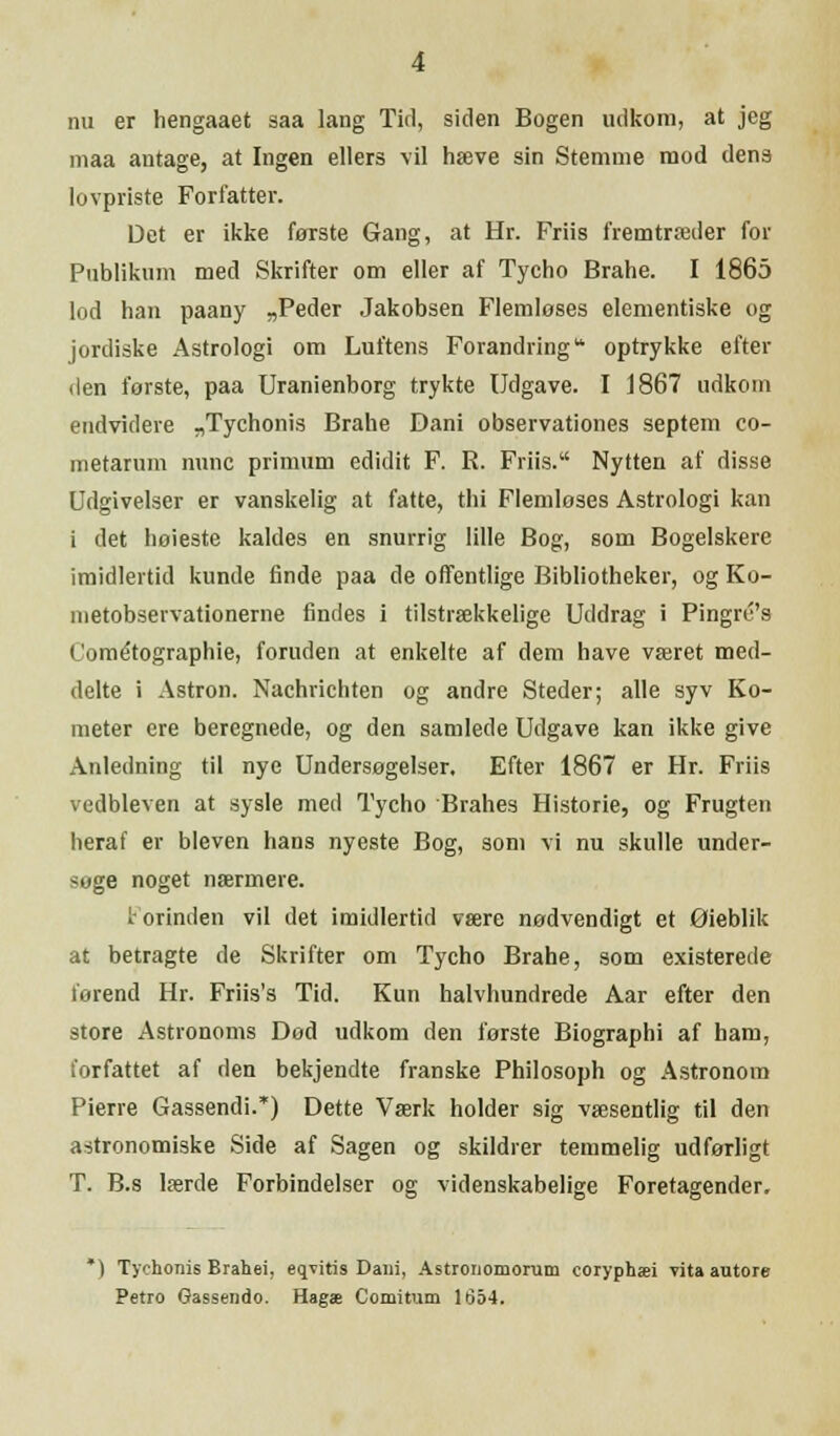 nu er hengaaet saa lang Tid, siden Bogen udkom, at jeg maa antage, at Ingen ellers vil hæve sin Stemme mod dens lovpriste Forfatter. Det er ikke første Gang, at Hr. Friis fremtræder for Publikum med Skrifter om eller af Tycho Brahe. I 1865 lod han paany „Peder Jakobsen Flemløses elementiske og jordiske Astrologi om Luftens Forandringu optrykke efter den første, paa Uranienborg trykte Udgave. I 1867 udkom endvidere „Tychonis Brahe Dani observationes septem eo- metarum nunc primum edidit F. R. Friis. Nytten af disse Udgivelser er vanskelig at fatte, thi Flemløses Astrologi kan i det høieste kaldes en snurrig lille Bog, som Bogelskere imidlertid kunde finde paa de offentlige Bibliotheker, og Ko- nietobservationerne findes i tilstrækkelige Uddrag i Pingru's (Jométographie, foruden at enkelte af dem have været med- delte i Astron. Nachrichten og andre Steder; alle syv Ko- meter cre beregnede, og den samlede Udgave kan ikke give Anledning til nye Undersøgelser. Efter 1867 er Hr. Friis vedbleven at sysle med Tycho Brahes Historie, og Frugten heraf er bleven hans nyeste Bog, som vi nu skulle under- søge noget nærmere. f orinden vil det imidlertid være nødvendigt et Øieblik at betragte de Skrifter om Tycho Brahe, som existerede forend Hr. Friis's Tid. Kun halvhundrede Aar efter den store Astronoms Død udkom den første Biographi af ham, forfattet af den bekjendte franske Philosoph og Astronom Pierre Gassendi.*) Dette Værk holder sig væsentlig til den astronomiske Side af Sagen og skildrer temmelig udførligt T. B.s lærde Forbindelser og videnskabelige Foretagender. *) Tychonis Brahei, eqvitis Dani, Astronomorum coryphæi vita autore Petro Gassende Hagæ Comitum 1654.
