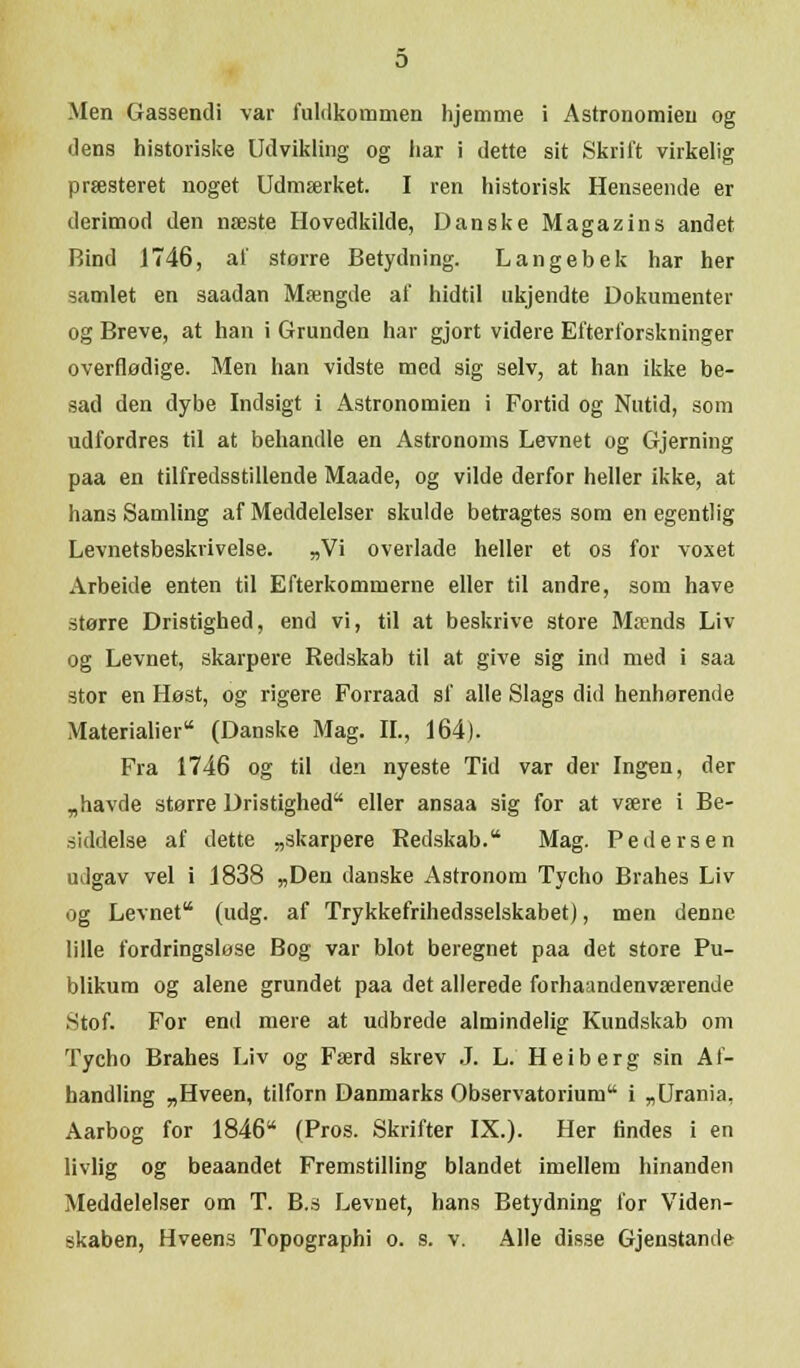 Men Gasseneli var fuldkommen hjemme i Astronomien og dens historiske Udvikling og har i dette sit Skrift virkelig præsteret noget Udmærket. I ren historisk Henseende er derimod den næste Hovedkilde, Danske Magazins andet Rind 1746, af storre Betydning. Langebek har her samlet en saadan Mængde af hidtil ukjendte Dokumenter og Breve, at han i Grunden har gjort videre Efterforskninger overflødige. Men han vidste med sig selv, at han ikke be- sad den dybe Indsigt i Astronomien i Fortid og Nutid, som udfordres til at behandle en Astronoms Levnet og Gjerning paa en tilfredsstillende Maade, og vilde derfor heller ikke, at hans Samling af Meddelelser skulde betragtes som en egentlig Levnetsbeskrivelse. „Vi overlade heller et os for voxet Arbeide enten til Efterkommerne eller til andre, som have større Dristighed, end vi, til at beskrive store Mænds Liv- og Levnet, skarpere Redskab til at give sig ind med i saa stor en Høst, og rigere Forraad sf alle Slags did henhørende Materialier (Danske Mag. IL, 164). Fra 1746 og til den nyeste Tid var der Ingen, der „havde større Dristighed eller ansaa sig for at være i Be- siddelse af dette „skarpere Redskab. Mag. Pedersen udgav vel i 1838 „Den danske Astronom Tycho Brahes Liv og Levnet (udg. af Trykkefrihedsselskabet), men denne lille fordringsløse Bog var blot beregnet paa det store Pu- blikum og alene grundet paa det allerede forhaandenværende •Stof. For end mere at udbrede almindelig Kundskab om Tycho Brahes Liv og Færd skrev .1. L. Heiberg sin Af- handling „Hveen, tilforn Danmarks Observatorium i „Urania, Aarbog for 1846 (Pros. Skrifter IX.). Her findes i en livlig og beaandet Fremstilling blandet imellem hinanden Meddelelser om T. B.s Levnet, hans Betydning for Viden-