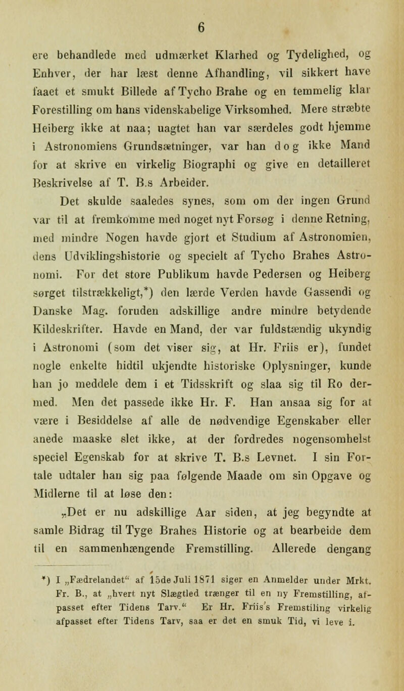 ere behandlede med udmærket Klarhed og Tydelighed, og Enhver, der har læst denne Afhandling, vil sikkert have faaet et smukt Billede af Tycho Brahe og en temmelig klar Forestilling om hans videnskabelige Virksomhed. Mere stræbte Heiberg ikke at naa; uagtet han var særdeles godt hjemme i Astronomiens Grundsætninger, var han dog ikke Mand for at skrive en virkelig Biographi og give en detailleret Beskrivelse af T. B.s Arbeider. Det skulde saaledes synes, som om der ingen Grund var til at fremkomme med noget nyt Forsøg i denne Retning, med mindre Nogen havde gjort et Studium af Astronomien, dens Udviklingshistorie og specielt af Tycho Brahes Astro- nomi. For det store Publikum havde Pedersen og Heiberg sørget tilstrækkeligt,*) den lærde Verden havde Gassendi og Danske Mag. foruden adskillige andre mindre betydende Kildeskrifter. Havde en Mand, der var fuldstændig ukyndig i Astronomi (som det viser sig, at Hr. Friis er), fundet nogle enkelte hidtil ukjendte historiske Oplysninger, kunde han jo meddele dem i et Tidsskrift og slaa sig til Ro der- med. Men det passede ikke Hr. F. Han ansaa sig for at være i Besiddelse af alle de nødvendige Egenskaber eller anede maaske slet ikke, at der fordredes nogensomhelst speciel Egenskab for at skrive T. B.s Levnet. I sin For- tale udtaler han sig paa følgende Maade om sin Opgave og Midlerne til at løse den: „Det er nu adskillige Aar siden, at jeg begyndte at samle Bidrag til Tyge Brahes Historie og at bearbeide dem til en sammenhængende Fremstilling. Allerede dengang ) I „Fædrelandet'' af 15de Juli 1871 siger en Anmelder under Mrkt. Fr. B., at „hvert nyt Slægtled trænger til en ny Fremstilling, af- passet efter Tidens Tarv. Er Hr. Friis's Fremstiling virkelig