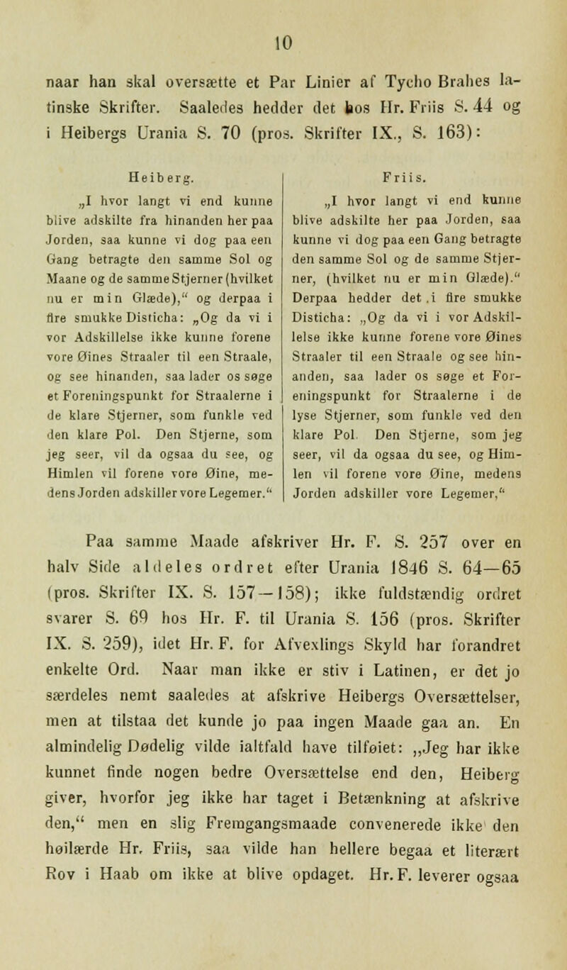 naar han skal oversætte et Par Linier af Tycho Brahes la- tinske Skrifter. Saaledes hedder det bos Hr. Friis S. 44 og i Heibergs Urania S. 70 (pros. Skrifter IX., S. 163): Heiberg. „I hvor langt vi end kunne blive adskilte fra hinanden her paa Jorden, saa kunne vi dog paa een Gang betragte den samme Sol og Maane og de samme Stjerner (hvilket nu er min Glæde), og derpaa i Ure smukke Disticha: „Og da vi i vor Adskillelse ikke kunne forene vore Øines Straaler til een Straale, og see hinanden, saalader os sage et Foreningspunkt for Straalerne i de klare Stjerner, som funkle ved den klare Pol. Den Stjerne, som jeg seer, vil da ogsaa du see, og Himlen vil forene vore Øine, me- dens Jorden adskiller vore Legemer. Friis. „I hvor langt vi end kunne blive adskilte her paa Jorden, saa kunne vi dog paa een Gang betragte den samme Sol og de samme Stjer- ner, (hvilket nu er min Glæde). Derpaa hedder det .i fire smukke Disticha: ,,Og da vi i vor Adskil- lelse ikke kunne forene vore Øines Straaler til een Straale og see hin- anden, saa lader os sege et For- eningspunkt for Straalerne i de lyse Stjerner, som funkle ved den klare Pol. Den Stjerne, som jeg seer, vil da ogsaa du see, og Him- len vil forene vore Øine, medens Jorden adskiller vore Legemer, Paa samme Maade afskriver Hr. F. S. 257 over en halv Side aldeles ordret efter Urania 1846 S. 64—65 (pros. Skrifter IX. S. 157—158); ikke fuldstændig ordret svarer S. 69 hos Hr. F. til Urania S. 156 (pros. Skrifter IX. S. 259), idet Hr. F. for Afvexlings Skyld har forandret enkelte Ord. Naar man ikke er stiv i Latinen, er det jo særdeles nemt saaledes at afskrive Heibergs Oversættelser, men at tilstaa det kunde jo paa ingen Maade gaa an. En almindelig Dødelig vilde ialtfald have tilføiet: „Jeg har ikke kunnet finde nogen bedre Oversættelse end den, Heiberg giver, hvorfor jeg ikke har taget i Betænkning at afskrive den, men en slig Fremgangsmaade convenerede ikke den høilærde Hr, Friis, saa vilde han hellere begaa et literært Rov i Haab om ikke at blive opdaget. Hr. F. leverer ogsaa