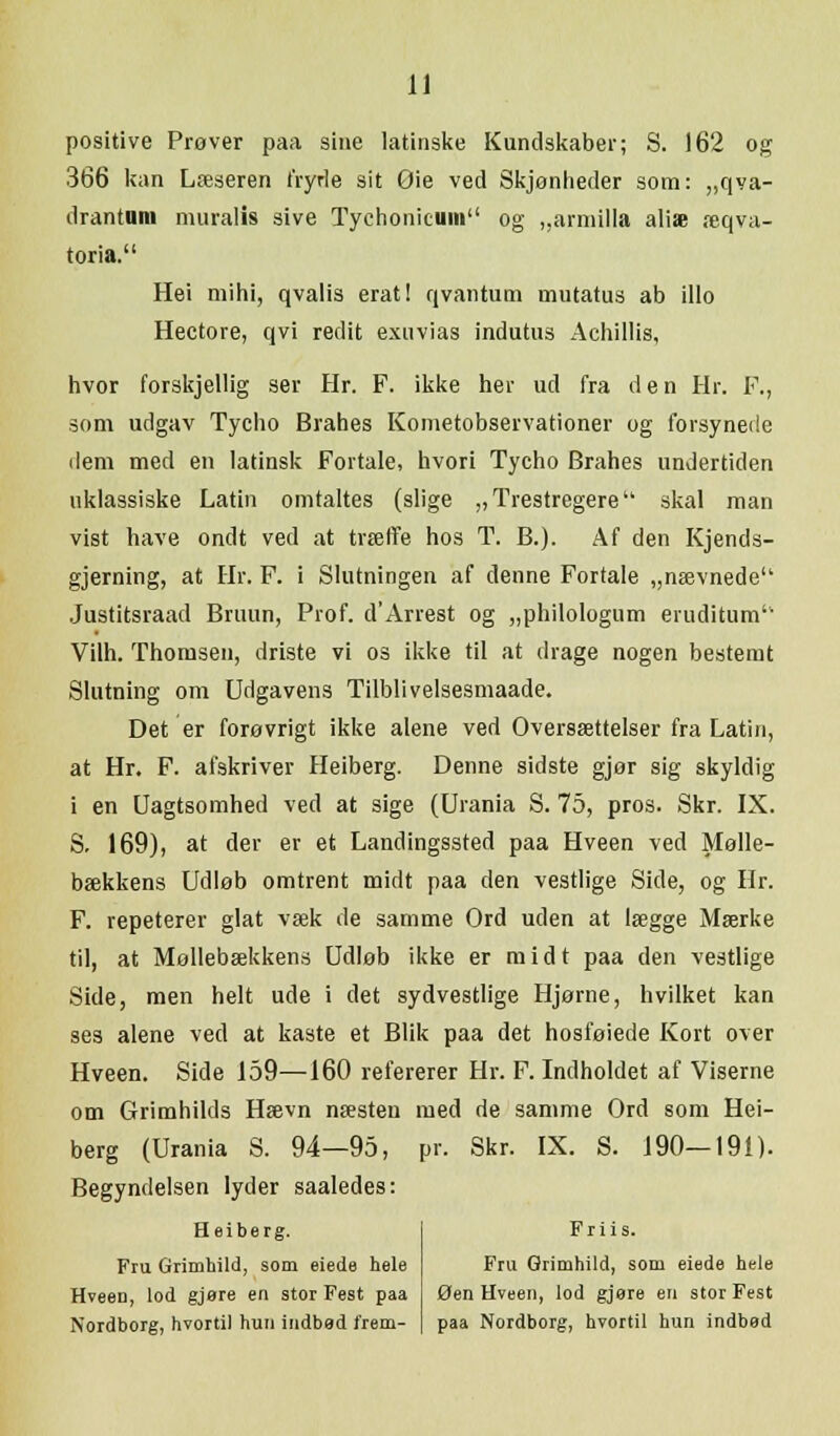 positive Prøver paa sine latinske Kundskaber; S. 162 og 366 kan Læseren fryde sit Oie ved Skjonheder som: „qva- drantum muralis sive Tychonieum og „armilla aliæ æqva- toria. Hei mihi, qvalis erat! qvantum mutatus ab illo Hectore, qvi redit exuvias indutus Achillis, hvor forskjellig ser Hr. F. ikke her ud fra den Hr. F., som udgav Tycho Brahes Kometobservationer og forsynede dem med en latinsk Fortale, hvori Tycho Brahes undertiden uklassiske Latin omtaltes (slige „Trestregere skal man vist have ondt ved at træffe hos T. B.). Af den Kjends- gjerning, at Hr. F. i Slutningen af denne Fortale „nævnede Justitsraad Bruun, Prof. d'Arrest og „philologum eruditum1, Vilh. Thomsen, driste vi os ikke til at drage nogen bestemt Slutning om Udgavens Tilblivelsesmaade. Det er forøvrigt ikke alene ved Oversættelser fra Latin, at Hr. F. afskriver Heiberg. Denne sidste gjør sig skyldig i en Uagtsomhed ved at sige (Urania S. 75, pros. Skr. IX. S. 169), at der er et Landingssted paa Hveen ved Mølle- bækkens Udløb omtrent midt paa den vestlige Side, og Hr. F. repeterer glat væk de samme Ord uden at lægge Mærke til, at Mollebækkens Udløb ikke er midt paa den vestlige Side, men helt ude i det sydvestlige Hjørne, hvilket kan ses alene ved at kaste et Blik paa det hosføiede Kort over Hveen. Side 159—160 refererer Hr. F. Indholdet af Viserne om Grimhilds Hævn næsten med de samme Ord som Hei- berg (Urania S. 94—95, pr. Skr. IX. S. 190—191). Begyndelsen lyder saaledes: Heiberg. Fru Grimhild, som eiede hele Hveen, lod gjøre en stor Fest paa Nordborg, hvortil hun indbød frem- Friis. Fru Grimhild, som eiede hele Øen Hveen, lod gjøre en stor Fest paa Nordborg, hvortil hun indbod