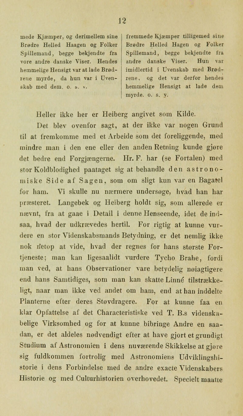 mede Kjæruper, og derimellem sine Brødre Helled Haagen og Folker Spillemand, begge bekjendte fra vore andre danske Viser. Hendes hemmelige Hensigt var at lade Bred- rene myrde, da hun var i Uven- skab med dem. o. o. v. fremmede Kjæmper tilligemed sine Bredre Helled Hagen og Folker Spillemand, begge bekjendte fra andre danske Viser. Hun var imidlertid i Uvenskab med Bred- rene, og det var derfor hendes hemmelige Hensigt at lade dem myrde. o. s. y. Heller ikke her er Heiberg angivet som Kilde. Det blev ovenfor sagt, at der ikke var nogen Grund til at fremkomme med et Arbeide som det foreliggende, med mindre man i den ene eller den anden Retning kunde gjøre det bedre end Forgjængerne. Hr. F. har (se Fortalen) med stor Koldblodighed paataget sig at behandle den astrono- miske Side af Sagen, som om sligt kun var en Bagatel for ham. Vi skulle nu nærmere undersøge, hvad han har præsteret. Langebek og Heiberg holdt sig, som allerede er nævnt, fra at gaae i Detail i denne Henseende, idet de ind- saa, hvad der udkrævedes hertil. For rigtig at kunne vur- dere en stor Videnskabsmands Betydning, er det nemlig ikke nok n'etop at vide, hvad der regnes for hans største For- tjeneste; man kan ligesaalidt vurdere Tycho Brahe, fordi man ved, at hans Observationer vare betydelig nøjagtigere end hans Samtidiges, som man kan skatte Linné tilstrække- ligt, naar man ikke ved andet om ham, end at han inddelte Planterne efter deres Støvdragere. For at kunne faa en klar Opfattelse af det Characteristiske ved T. B.s videnska- belige Virksomhed og for at kunne bibringe Andre en saa- dan, er det aldeles nødvendigt efter at have gjort et grundigt Studium af Astronomien i dens nuværende Skikkelse at gjøre sig fuldkommen fortrolig med Astronomiens Udviklingshi- storie i dens Forbindelse med de andre exaete Videnskabers Historie og med Culturhistorien overhovedet. Specielt maatte