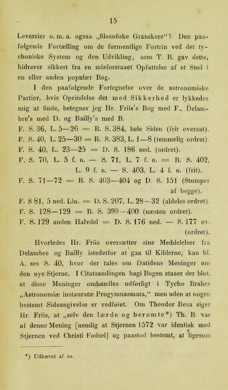Leverrier o. m. a. ogsaa „filosofiske Granskere? Den paa- følgende Fortælling om de formentlige Fortrin ved det ty- choniske System og den Udvikling, som T. B. gav dette, hidrører sikkert fra en misforstaaet Opfattelse af et Sted i en eller anden populær Bog. I den paafolgende Fortegnelse over de astronomiske Partier, hvis Oprindelse det med Sikkerhed er lykkedes mig at finde, betegner jeg Hr. Friis's Bog med F., Delam- bre's med D. og Bailly's med B. F. S. 36, L.5—26 = B. S. 384, hele Siden (frit oversat). F. S. 40, L. 25—30 = B. S. 383, L. 1-8 (temmelig ordret). F. S. 40, L. 23—25 = D. S. 186 ned. (ordret). F. S. 70, L. 5 f. n. — S. 71, L. 7 f. o. = B. S. 402. L. 9 f. n. — S. 403, L. 4 f. o. (frit). F. S. 71—72 = B. 8. 403—404 og D. S. 151 (Stumper af begge). F. S 81, 5 ned. Lin. = D. S. 207, L. 28-32 (aldeles ordret). F. S. 128—129 = B. S. 399-400 (næsten ordret). F. S. 129 anden Halvdel = D. S. 176 ned. — S. 177 øv. (ordret). Hvorledes Hr. Friis oversætter sine Meddelelser fra Delambre og Bailly istedetfor at gaa til Kilderne, kan bl. A. ses S. 40, hvor der tales om Datidens Meninger om den nye Stjerne. I Citatsamlingen bagi Bogen staaer der blot. at disse Meninger omhandles udførligt i Tycho Brahes „Astronomiæ instauratæ Progymnasmata, men uden at nogen bestemt Sideangivelse er vedføiet. Om Theodor Beza siger Hr. Friis, at „selv den lærde og berømte*) Tb. B. var af denne Mening [nemlig at Stjernen 1572 var identisk med Stjernen ved Christi Fødsel] og paastod bestemt, at ligesom