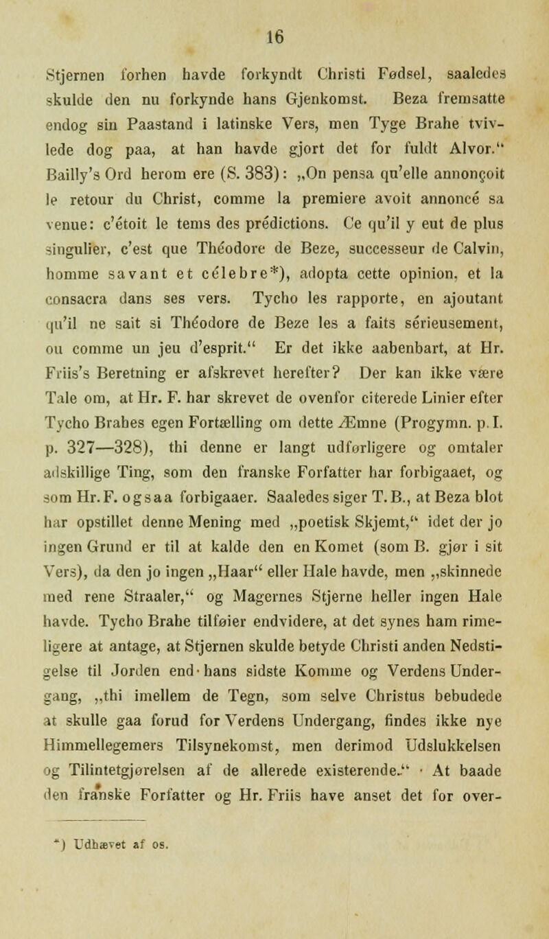 Stjernen forhen havde forkyndt Christi Fødsel, saalcdes skulde den nu forkynde hans Gjenkomst. Beza fremsatte endog sin Paastand i latinske Vers, men Tyge Brahe tviv- lede dog paa, at han havde gjort det for fuldt Alvor. Bailly's Ord herom ere (S. 383): „On pensa qu'elle annoncoit le retour du Christ, comme la premiere avoit annonce sa venue: c'étoit le terns des prédictions. Ce qu'il y eut de plus singulier, c'est que Théodore de Beze, successeur de Calvin, homme savant et celebre*), adopta cette opinion, et la consacra dans ses vers. Tycho les rapporte, en ajoutant qu'il ne sait si Théodore de Beze les a faits sérieusement, ou comme un jeu d'esprit. Er det ikke aabenbart, at Hr. Friis's Beretning er afskrevet herefter? Der kan ikke være Tale om, at Hr. F. har skrevet de ovenfor citerede Linier efter Tycho Brahes egen Fortælling om dette Æmne (Progymn. p.I. p. 327—328), thi denne er langt udførligere og omtaler adskillige Ting, som den franske Forfatter har forbigaaet, og somHr.F. ogsaa forbigaaer. Saaledes siger T.B., at Beza blot har opstillet denne Mening med „poetisk Skjemt, idet der jo ingen Grund er til at kalde den en Komet (som B. gjør i sit Vers), da den jo ingen „Haar eller Hale havde, men ,,skinnede med rene Straaler, og Magernes Stjerne heller ingen Hale havde. Tycho Brahe tilføier endvidere, at det synes ham rime- ligere at antage, at Stjernen skulde betyde Christi anden Nedsti- geise til Jorden end-hans sidste Komme og Verdens Under- gang, „thi imellem de Tegn, som selve Christus bebudede at skulle gaa forud for Verdens Undergang, findes ikke nye Himmellegemers Tilsynekomst, men derimod Udslukkelsen og Tilintetgjorelsen af de allerede existerende- ■ At baade den franske Forfatter og Hr. Friis have anset det for over-