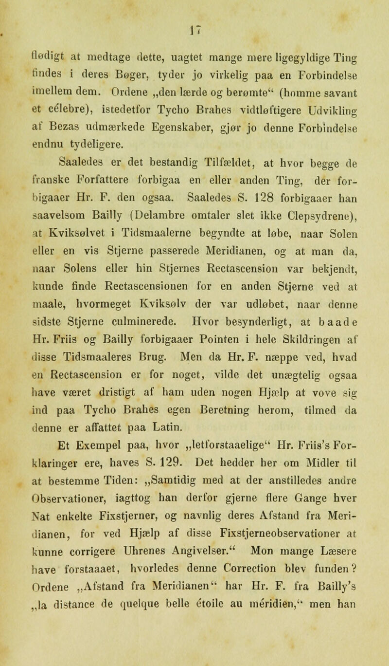 tlødigt at medtage dette, uagtet mange mere ligegyldige Ting lindes i deres Bøger, tyder jo virkelig paa en Forbindelse imellem dem. Ordene „den lærde og berømte (homme savant et celebre), istedetfor Tycho Brahes vidtløftigere Udvikling af Bezas udmærkede Egenskaber, gjør jo denne Forbindelse endnu tydeligere. Saaledes er det bestandig Tilfældet, at hvor begge de franske Forfattere forbigaa en eller anden Ting, der for- higaaer Hr. F. den ogsaa. Saaledes S. 128 forbigaaer han saavelsom Bailly (Delambre omtaler slet ikke Clepsydrene), at Kviksølvet i Tidsmaalerne begyndte at løbe, naar Solen eller en vis Stjerne passerede Meridianen, og at man da, naar Solens eller hin Stjernes Rectascension var bekjendt, kunde finde Rectascensionen for en anden Stjerne ved at maale, hvormeget Kviksolv der var udløbet, naar denne sidste Stjerne culminerede. Hvor besynderligt, at baade Hr. Friis og Bailly forbigaaer Pointen i hele Skildringen af disse Tidsmaaleres Brug. Men da Hr. F. næppe ved, hvad en Rectascension er for noget, vilde det unægtelig ogsaa have været dristigt af ham uden nogen Hjælp at vove sig ind paa Tycho Brahes egen Beretning herom, tilmed da denne er affattet paa Latin. Et Exetnpel paa, hvor „letforstaaelige Hr. Friis's For- klaringer ere, haves S. 129. Det hedder her om Midler til at bestemme Tiden: „Samtidig med at der anstilledes andre Observationer, iagttog han derfor gjerne flere Gange hver Nat enkelte Fixstjerner, og navnlig deres Afstand fra Meri- dianen, for ved Hjælp af disse Fixstjerneobservationer at kunne corrigere Uhrenes Angivelser. Mon mange Læsere have forstaaaet, hvorledes denne Correction blev funden? Ordene „Afstand fra Meridianen har Hr. F. fra Bailly's „la distance de quelque belle e'toile au méridien, men han