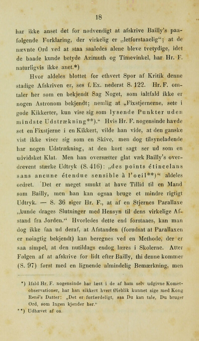 har ikke anset det for nodvendigt at afskrive Bailly's paa- i'olgende Forklaring, der virkelig er „letforstaaelig; at de nævnte Ord ved at staa saaledes alene bleve tvetydige, idet de baade kunde belyde Azimuth og Timevinkel, har Hr. F. naturligvis ikke anet.*) Hvor aldeles blottet for ethvert Spor af Kritik denne stadige Afskriven er, ses f. Ex. nederst S. 122. Hr. F. om- taler her som en bekjendt Sag Noget, som ialtfald ikke er nogen Astronom bekjendt; nemlig at „Fixstjernerne, sete i gode Kikkerter, kun vise sig som lysende Punkter uden mindste Udstrækning**). Hvis Hr. F. nogensinde havde set en Fixstjerne i en Kikkert, vilde han vide, at den ganske vist ikke viser sig som en Skive, men dog tilsyneladende har nogen Udstrækning, at den kort sagt ser ud som en udvidsket Klat. Men han oversætter glat væk Bailly's over- drevent stærke Udtryk (S.41G): „des points étincelans sans ancnne étendne sensible å l'oell**) aldeles ordret. Det er meget smukt at have Tillid til en Mand som Bailly, men han kan ogsaa bruge et mindre rigtigt Udtryk. — S. 36 siger Hr. F., at af en Stjernes Parallaxe ,.kunde drages Slutninger med Hensyn til dens virkelige Af- stand fra Jorden.'1 Hvorledes dette end forstaaes, kan man dog ikke faa ud deraf, at Afstanden (forudsat at Parallaxen er nøiagtig bekjendt) kan beregnes ved en Methode, der er saa simpel, at den nutildags endog læres i Skolerne. Atter Følgen af at afskrive for lidt efter Bailly, thi denne kommer (S. 97) forst med en lignende almindelig Bemærkning, men *) Ifald Hr. F. nogensinde har læst i de af ham selv udgivne Komet- observationer, har han sikkert hvert Øieblik kunnet sige med Kong René's Datter: „Det er forfærdeligt, saa Du kan tale, Du bruger Ord, som Ingen kjender her.1'