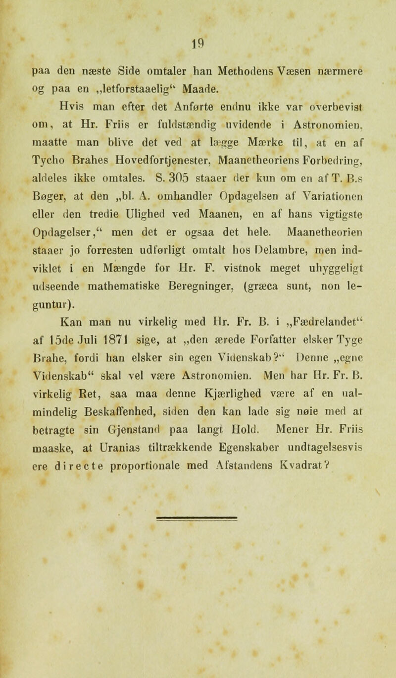 paa den næste Side omtaler han Methodens Væsen nærmere og paa en „letforstaaelig Maade. Hvis man efter det Anførte endnu ikke var overbevist om, at Hr. Friis er fuldstændig uvidende i Astronomien, maatte man blive det ved at Uvgge Mærke til, at en af Tycho Brahes Hovedfortjenester, Maanctheoriens Forbedring, aldeles ikke omtales. S. 305 staaer der kun om en af T. B.s Beger, at den „bl. A. omhandler Opdagelsen af Variationen eller den tredie Ulighed ved Maanen, en af hans vigtigste Opdagelser, men det er ogsaa det hele. Maanetheorien staaer jo forresten udførligt omtalt hos Delambre, men ind- viklet i en Mængde for Hr. F. vistnok meget uhyggeligt udseende mathematiske Beregninger, (græca sunt, non le- guntur). Kan man nu virkelig med Hr. Fr. B. i „Fædrelandet af 15de Juli 1871 sige, at „den ærede Forfatter elsker Tyge Brahe, fordi han elsker sin egen Videnskab? Denne „egne Videnskab skal vel være Astronomien. Men har Hr. Fr. B. virkelig Ret, saa maa denne Kjærlighed være af en ual- mindelig Beskaffenhed, siden den kan lade sig nøie med at betragte sin Ojenstand paa langt Hold. Mener Hr. Friis maaske, at Uranias tiltrækkende Egenskaber undtagelsesvis ere di re c te proportionale med Afstandens Kvadrat?