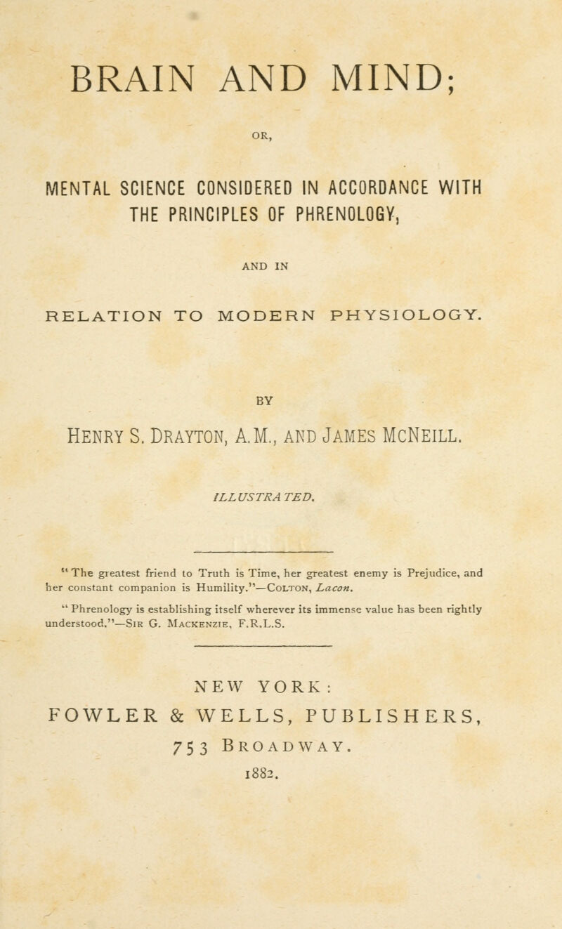 BRAIN AND MIND; MENTAL SCIENCE CONSIDERED IN ACCORDANCE WITH THE PRINCIPLES OF PHRENOLOGY, RELATION TO MODERN PHYSIOLOGY. BY Henry S. Drayton, A.M., and James McNeill. ILLUSTRATED. The greatest friend to Truth is Time, her greatest enemy is Prejudice, and her constant companion is Humility.—Colton, Lacon. Phrenology is establishing itself wherever its immense value has been rightly understood.—Sir G. Mackenzie, F.R.L.S. NEW YORK : FOWLER & WELLS, PUBLISHERS, 753 BrOxVdway. 1882.