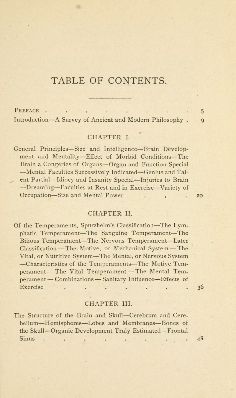 Preface ........ 5 Introduction—A Survey of Ancient and Modern Philosophy . 9 CHAPTER I. General Principles—Size and Intelligence—Brain Develop- ment and Mentality—Effect of Morbid Conditions—The Brain a Congeries of Organs—Organ and Function Special —Mental Faculties Successively Indicated—Genius and Tal- , cnt Partial—Idiocy and Insanity Special—Injuries to Brain —Dreaming—Faculties at Rest and in Exercise—Variety of Occupation—Size and Mental Power . . .20 CHAPTER II. Of the Temperaments, Spurzheim's Classification—The Lym- phatic Temperament—The Sanguine Temperament—The Bilious Temperament—The Nervous Temperament—Later Classification — The Motive, or Mechanical System — The Vital, or Nutritive System—The Mental, or Nervous System —Characteristics of the Temperaments—The Motive Tem- perament— The Vital Temperament — The Mental Tem- perament — Combinations — Sanitary Influence—Effects of Exercise ....... 36 CHAPTER III. The Structure of the Brain and Skull—Cerebrum and Cere- bellum—Hemispheres—Lobes and Membranes—Bones of the Skull—Organic Development Truly Estimated—Frontal Sinus ........ 48