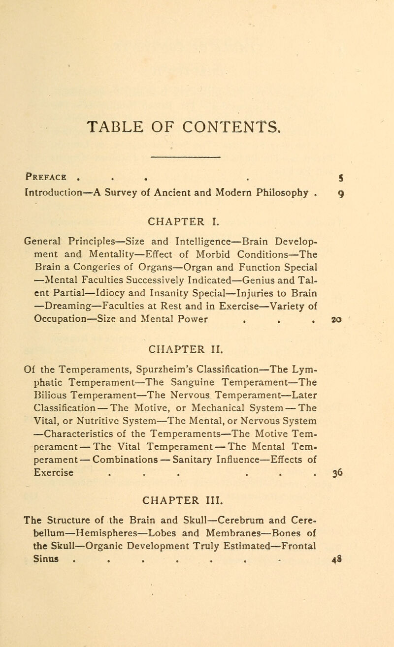 Preface ... . 5 Introduction—A Survey of Ancient and Modern Philosophy . g CHAPTER I. General Principles—Size and Intelligence—Brain Develop- ment and Mentality—Effect of Morbid Conditions—The Brain a Congeries of Organs—Organ and Function Special —Mental Faculties Successively Indicated—Genius and Tal- ent Partial—Idiocy and Insanity Special—Injuries to Brain —Dreaming—Faculties at Rest and in Exercise—Variety of Occupation—Size and Mental Power . . .20 CHAPTER II. Of the Temperaments, Spurzheim's Classification—The Lym- phatic Temperament—The Sanguine Temperament—The Bilious Temperament—The Nervous Temperament—Later Classification — The Motive, or Mechanical System — The Vital, or Nutritive System—The Mental, or Nervous System —Characteristics of the Temperaments—The Motive Tem- perament— The Vital Temperament—-The Mental Tem- perament— Combinations — Sanitary Influence—Effects of Exercise ... ... 36 CHAPTER III. The Structure of the Brain and Skull—Cerebrum and Cere- bellum—Hemispheres—Lobes and Membranes—Bones of the Skull-—Organic Development Truly Estimated—Frontal Sinus . . ... . - 48