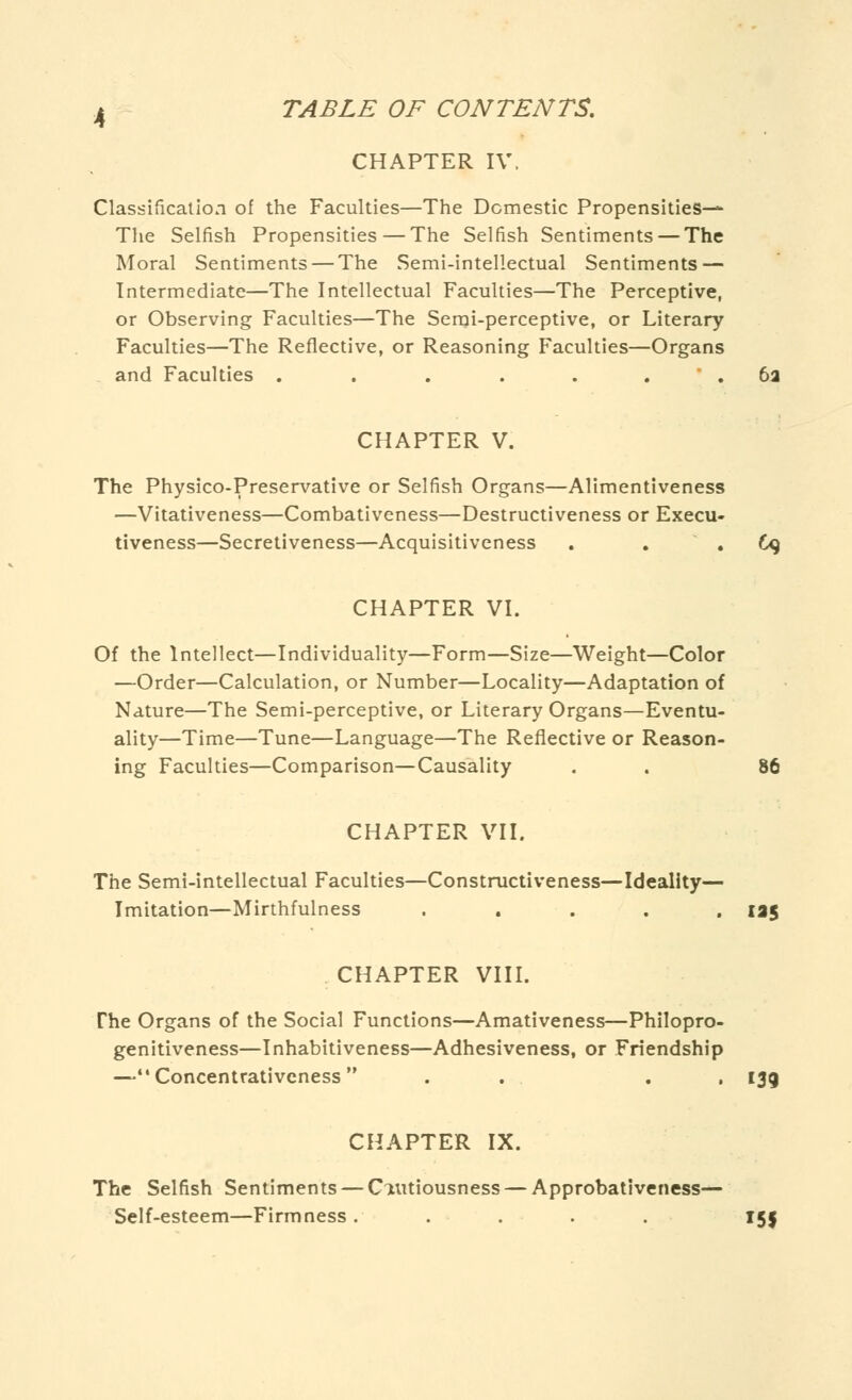 CHAPTER IV. Classification of the Faculties—The Domestic Propensities— The Selfish Propensities—The Selfish Sentiments — The Moral Sentiments — The Semi-intellectual Sentiments — Intermediate—The Intellectual Faculties—The Perceptive, or Observing Faculties—The Semi-perceptive, or Literary Faculties—The Reflective, or Reasoning Faculties—Organs and Faculties ....... 6a CHAPTER V. The Physico-Preservative or Selfish Organs—Alimentiveness —Vitativeness—Combativeness—Destructiveness or Execu- tiveness—Secretiveness—Acquisitiveness . 69 CHAPTER VI. Of the Intellect—Individuality—Form—Size—Weight—Color —Order—Calculation, or Number—Locality—Adaptation of Nature—The Semi-perceptive, or Literary Organs—Eventu- ality—Time—Tune—Language—The Reflective or Reason- ing Faculties—Comparison—Causality . . 86 CHAPTER VII. The Semi-intellectual Faculties—Constructiveness—Ideality— Imitation—Mirthfulness ..... 135 CHAPTER VIII. The Organs of the Social Functions—Amativeness—Philopro- genitiveness—Inhabitiveness—Adhesiveness, or Friendship —Concentrativeness . . . , I3g CHAPTER IX. The Selfish Sentiments — Cautiousness — Approbativeness— Self-esteem—Firmness. .... 151