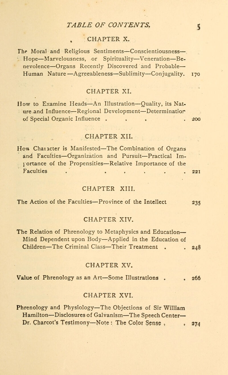 CHAPTER X. The Moral and Religious Sentiments—Conscientiousness—. \ Hope—Marvelousness, or Spirituality—Veneration—Be- nevolence—Organs Recently Discovered and Probable— Human Nature—Agreeableness—Sublimity—Conjugality. 170 CHAPTER XI. How to Examine Heads—An Illustration—Quality, its Nat- ure and Influence—Regional Development—Determinatior of Special Organic Influence ... . 200 CHAPTER XII. How Chatacter is Manifested—The Combination of Organs and Faculties—Organization and Pursuit—Practical Im- portance of the Propensities—Relative Importance of the Faculties . ..... 221 CHAPTER XIII. The Action of the Faculties—Province of the Intellect 235 CHAPTER XIV. The Relation of Phrenology to Metaphysics and Education— Mind Dependent upon Body—Applied in the Education of Children—The Criminal Class—Their Treatment . . 248 CHAPTER XV. Value of Phrenology as an Art—Some Illustrations . . 266 CHAPTER XVI. Phrenology and Physiology—The Objections of Sir William Hamilton—Disclosures of Galvanism—The Speech Center— Dr. Charcot's Testimony—Note : The Color Sense , , 274