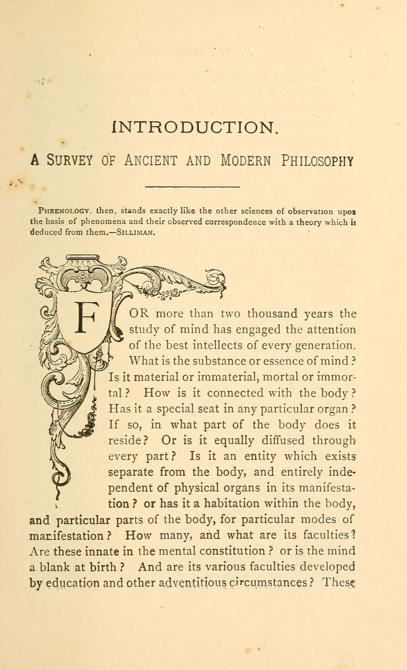 INTRODUCTION. A Survey of Ancient and Modern Philosophy Phrenology, then, stands exactly like the other sciences of observation upon the basis of phenomena and their observed correspondence with a theory which is deduced from them.—Silliman. OR more than two thousand years the study of mind has engaged the attention of the best intellects of every generation. What is the substance or essence of mind ? Is it material or immaterial, mortal or immor- tal ? How is it connected with the body ? Has it a special seat in any particular organ ? If so, in what part of the body does it reside? Or is it equally diffused through every part? Is it an entity which exists separate from the body, and entirely inde- pendent of physical organs in its manifesta- tion ? or has it a habitation within the body, and particular parts of the body, for particular modes of manifestation? How many, and what are its faculties 1 Are these innate in the mental constitution ? or is the mind a blank at birth ? And are its various faculties developed by education and other adventitious circumstances ? These