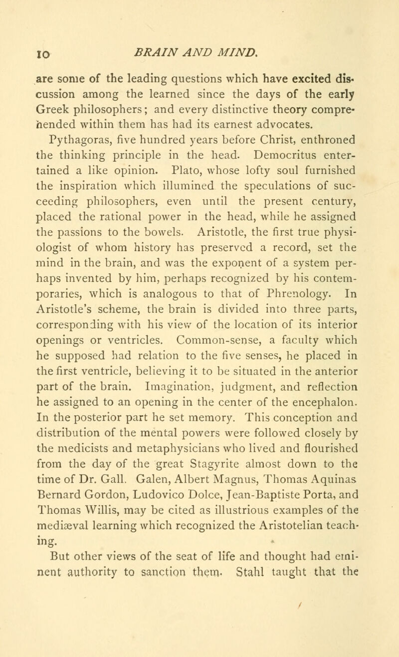 are some of the leading questions which have excited dis- cussion among the learned since the days of the early Greek philosophers; and every distinctive theory compre- hended within them has had its earnest advocates. Pythagoras, five hundred years before Christ, enthroned the thinking principle in the head. Democritus enter- tained a like opinion. Plato, whose lofty soul furnished the inspiration which illumined the speculations of suc- ceeding philosophers, even until the present century, placed the rational power in the head, while he assigned the passions to the bowels. Aristotle, the first true physi- ologist of whom history has preserved a record, set the mind in the brain, and was the exponent of a system per- haps invented by him, perhaps recognized by his contem- poraries, which is analogous to that of Phrenology. In Aristotle's scheme, the brain is divided into three parts, corresponding with his view of the location of its interior openings or ventricles. Common-sense, a faculty which he supposed had relation to the five senses, he placed in the first ventricle, believing it to be situated in the anterior part of the brain. Imagination, judgment, and reflection he assigned to an opening in the center of the encephalon. In the posterior part he set memory. This conception and distribution of the mental powers were followed closely by the medicists and metaphysicians who lived and flourished from the day of the great Stagyrite almost down to the time of Dr. Gall. Galen, Albert Magnus, Thomas Aquinas Bernard Gordon, Ludovico Dolce, Jean-Baptiste Porta, and Thomas Willis, may be cited as illustrious examples of the mediaeval learning which recognized the Aristotelian teach- ing. But other views of the seat of life and thought had emi- nent authority to sanction them- Stahl taught that the