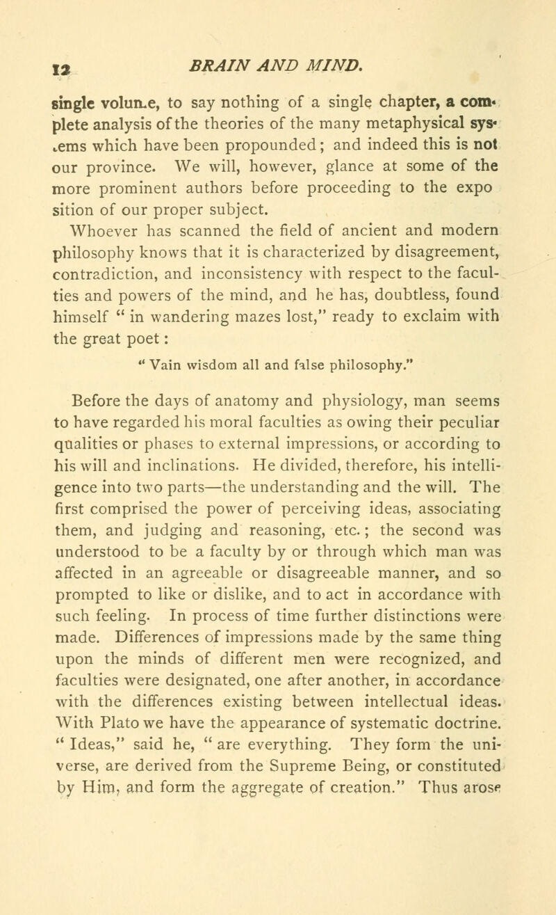 single volume, to say nothing of a single chapter, a com« plete analysis of the theories of the many metaphysical sys« terns which have been propounded; and indeed this is not our province. We will, however, glance at some of the more prominent authors before proceeding to the expo sition of our proper subject. Whoever has scanned the field of ancient and modern philosophy knows that it is characterized by disagreement, contradiction, and inconsistency with respect to the facul- ties and powers of the mind, and he has, doubtless, found himself  in wandering mazes lost, ready to exclaim with the great poet:  Vain wisdom all and false philosophy. Before the days of anatomy and physiology, man seems to have regarded his moral faculties as owing their peculiar qualities or phases to external impressions, or according to his will and inclinations. He divided, therefore, his intelli- gence into two parts—the understanding and the will. The first comprised the power of perceiving ideas, associating them, and judging and reasoning, etc.; the second was understood to be a faculty by or through which man was affected in an agreeable or disagreeable manner, and so prompted to like or dislike, and to act in accordance with such feeling. In process of time further distinctions were made. Differences of impressions made by the same thing upon the minds of different men were recognized, and faculties were designated, one after another, in accordance with the differences existing between intellectual ideas. With Plato we have the appearance of systematic doctrine.  Ideas, said he,  are everything. They form the uni- verse, are derived from the Supreme Being, or constituted by Him, and form the aggregate of creation. Thus arose