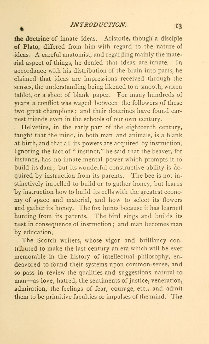 the doctrine of innate ideas. Aristotle, though a disciple of Plato, differed from him with regard to the nature of ideas. A careful anatomist, and regarding mainly the mate- rial aspect of things, he denied that ideas are innate. In accordance with his distribution of the brain into parts, he claimed that ideas are impressions received through the senses, the understanding being likened to a smooth, waxen tablet, or a sheet of blank paper. For many hundreds of years a conflict was waged between the followers of these two great champions; and their doctrines have found ear- nest friends even in the schools of our own century. Helvetius, in the early part of the eighteenth century, taught that the mind, in both man and animals, is a blank at birth, and that all its powers are acquired by instruction. Ignoring the fact of  instinct, he said that the beaver, for instance, has no innate mental power which prompts it to build its dam; but its wonderful constructive ability is ac- quired by instruction from its parents. The bee is not in- stinctively impelled to build or to gather honey, but learns by instruction how to build its cells with the greatest econo- my of space and material, and how to select its flowers and gather its honey. The fox hunts because it has learned hunting from its parents. The bird sings and builds its nest in consequence of instruction; and man becomes man by education. The Scotch writers, whose vigor and brilliancy con tributed to make the last century an era which will be ever memorable in the history of intellectual philosophy, en- deavored to found their systems upon common-sense, and so pass in review the qualities and suggestions natural to man—as love, hatred, the sentiments of justice, veneration, admiration, the feelings of fear, courage, etc., and admit them to be primitive faculties or impulses of the mind. The