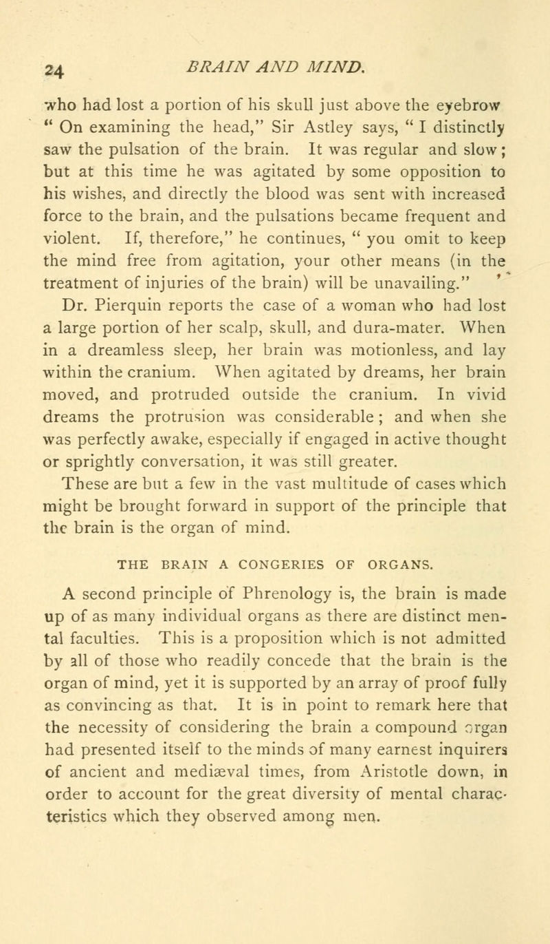 who had lost a portion of his skull just above the eyebrow  On examining the head, Sir Astley says,  I distinctly saw the pulsation of the brain. It was regular and slow; but at this time he was agitated by some opposition to his wishes, and directly the blood was sent with increased force to the brain, and the pulsations became frequent and violent. If, therefore, he continues,  you omit to keep the mind free from agitation, your other means (in the treatment of injuries of the brain) will be unavailing. Dr. Pierquin reports the case of a woman who had lost a large portion of her scalp, skull, and dura-mater. When in a dreamless sleep, her brain was motionless, and lay within the cranium. When agitated by dreams, her brain moved, and protruded outside the cranium. In vivid dreams the protrusion was considerable ; and when she was perfectly awake, especially if engaged in active thought or sprightly conversation, it was still greater. These are but a few in the vast multitude of cases which might be brought forward in support of the principle that the brain is the organ of mind. THE BRAIN A CONGERIES OF ORGANS. A second principle of Phrenology is, the brain is made up of as many individual organs as there are distinct men- tal faculties. This is a proposition which is not admitted by all of those who readily concede that the brain is the organ of mind, yet it is supported by an array of proof fully as convincing as that. It is in point to remark here that the necessity of considering the brain a compound organ had presented itself to the minds of many earnest inquirers of ancient and mediaeval times, from Aristotle down, in order to account for the great diversity of mental charac- teristics which they observed among men.