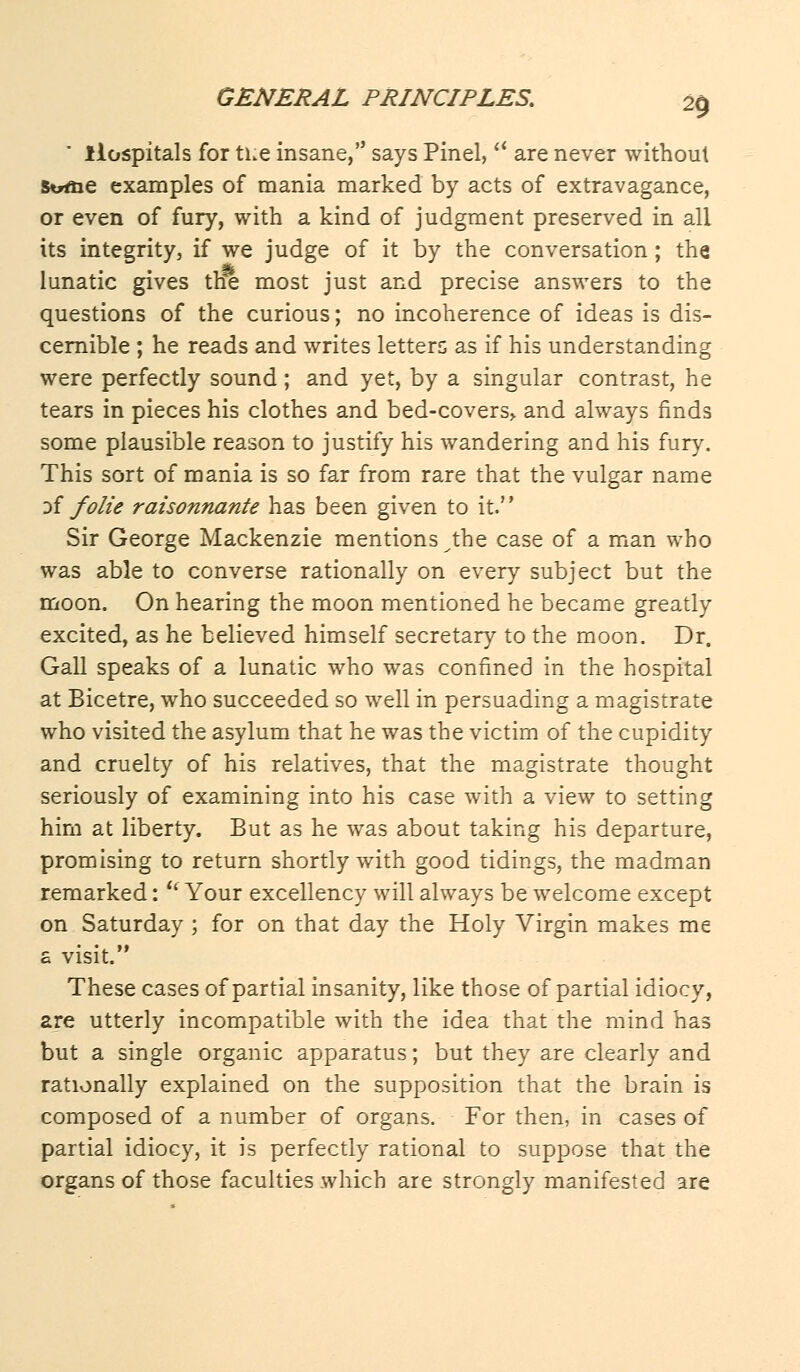  Hospitals for the insane, says Pinel,ct are never without Strme examples of mania marked by acts of extravagance, or even of fury, with a kind of judgment preserved in all its integrity, if we judge of it by the conversation ; the lunatic gives the most just and precise answers to the questions of the curious; no incoherence of ideas is dis- cernible ; he reads and writes letters as if his understanding were perfectly sound; and yet, by a singular contrast, he tears in pieces his clothes and bed-covers,, and always finds some plausible reason to justify his wandering and his fury. This sort of mania is so far from rare that the vulgar name yf folic raisonnante has been given to it. Sir George Mackenzie mentions ^the case of a man who was able to converse rationally on every subject but the moon. On hearing the moon mentioned he became greatly excited, as he believed himself secretary to the moon. Dr. Gall speaks of a lunatic who was confined in the hospital at Bicetre, who succeeded so well in persuading a magistrate who visited the asylum that he was the victim of the cupidity and cruelty of his relatives, that the magistrate thought seriously of examining into his case with a view to setting him at liberty. But as he was about taking his departure, promising to return shortly with good tidings, the madman remarked:  Your excellency will always be welcome except on Saturday ; for on that day the Holy Virgin makes me a visit. These cases of partial insanity, like those of partial idiocy, are utterly incompatible with the idea that the mind has but a single organic apparatus; but they are clearly and rationally explained on the supposition that the brain is composed of a number of organs. For then, in cases of partial idiocy, it is perfectly rational to suppose that the organs of those faculties which are strongly manifested are