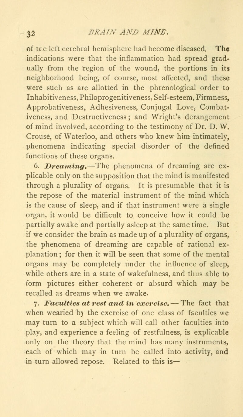 of n.e left cerebral hemisphere had become diseased. The indications were that the inflammation had spread grad- ually from the Tegion of the wound, the portions in its neighborhood being, of course, most affected, and these were such as are allotted in the phrenological order to Inhabitiveness, Philoprogenitiveness, Self-esteem, Firmness, Approbativeness, Adhesiveness, Conjugal Love, Combat- iveness, and Destructiveness; and Wright's derangement of mind involved, according to the testimony of Dr. D. W. Crouse, of Waterloo, and others who knew him intimately, phenomena indicating special disorder of the defined functions of these organs. 6. Dreaming.—The phenomena of dreaming are ex- plicable only on the supposition that the mind is manifested through a plurality of organs. It is presumable that it is the repose of the material instrument of the mind which is the cause of sleep, and if that instrument were a single organ, it would be difficult to conceive how it could be partially awake and partially asleep at the same time. But if we consider the brain as made up of a plurality of organs, the phenomena of dreaming are capable of rational ex- planation ; for then it will be seen that some of the mental organs may be completely under the influence of sleep, while others are in a state of wakefulness, and thus able to form pictures either coherent or absurd which may be recalled as dreams when we awake. 7. Faculties at rest and in exercise. — The fact that when wearied by the exercise of one class of faculties we may turn to a subject which will call oilier faculties into play, and experience a feeling of restfulness, is explicable only on the theory that the mind has many instruments, each of which may in turn be called into activity, and in turn allowed repose. Related to this is—