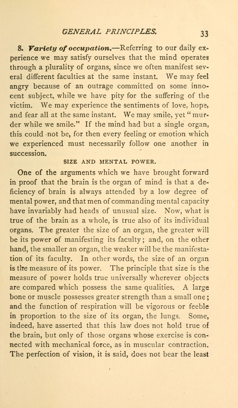 8. Variety of occupation.—Referring to our daily ex- perience we may satisfy ourselves that the mind operates through a plurality of organs, since we often manifest sev- eral different faculties at the same instant. We may feel angry because of an outrage committed on some inno- cent subject, while we have pity for the suffering of the victim. We may experience the sentiments of love, hope, and fear all at the same instant. We may smile, yet  mur- der while we smile. If the mind had but a single organ, this could not be, for then every feeling or emotion which we experienced must necessarily follow one another in succession. SIZE AND MENTAL POWER. One of the arguments which we have brought forward in proof that the brain is the organ of mind is that a de- ficiency of brain is always attended by a low degree of mental power, and that men of commanding mental capacity have invariably had heads of unusual size. Now, what is true of the brain as a whole, is true also of its individual organs. The greater the size of an organ, the greater will be its power of manifesting its faculty; and, on the other hand, the smaller an organ, the weaker will be the manifesta- tion of its faculty. In other words, the size of an organ is the measure of its power. The principle that size is the measure of power holds true universally wherever objects are compared which possess the same qualities. A large bone or muscle possesses greater strength than a small one; and the function of respiration will be vigorous or feeble in proportion to the size of its organ, the lungs. Some, indeed, have asserted that this law does not hold true of the brain, but only of those organs whose exercise is con- nected with mechanical force, as in muscular contraction. The perfection of vision, it is said, does not bear the least