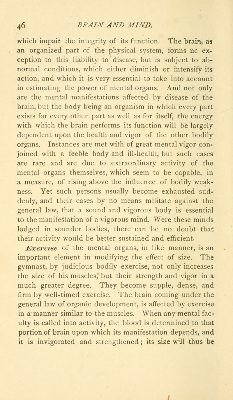 which impair che integrity of its function. The brain, as an organized part of the physical system, forms nc ex- ception to this liability to disease, but is subject to ab- normal conditions, which either diminish or intensify its action, and which it is very essential to take into account in estimating the power of mental organs. And not only are the mental manifestations affected by disease of the brain, but the body being an organism in which every part exists for every other part as well as for itself, the energy with which the brain performs its function will be largely dependent upon the health and vigor of the other bodily organs. Instances are met with of great mental vigor con- joined with a feeble body and ill-health, but such cases are rare and are due to extraordinary activity of the mental organs themselves, which seem to be capable, in a measure, of rising above the influence of bodily weak- ness. Yet such persons usually become exhausted sud- denly, and their cases by no means militate against the general law, that a sound and vigorous body is essential to the manifestation of a vigorous mind. Were these minds lodged in sounder bodies, there can be no doubt that their activity would be better sustained and efficient. Exercise of the mental organs, in like manner, is an important element in modifying the effect of size. The gymnast, by judicious bodily exercise, not only increases the size of his muscles, but their strength and vigor in a much greater degree. They become supple, dense, and firm by well-timed exercise. The brain coming under the general law of organic development, is affected by exercise in a manner similar to the muscles. When any mental fac- ulty is called into activity, the blood is determined to that portion of brain upon which its manifestation depends, and it is invigorated and strengthened; its size wtII thus be