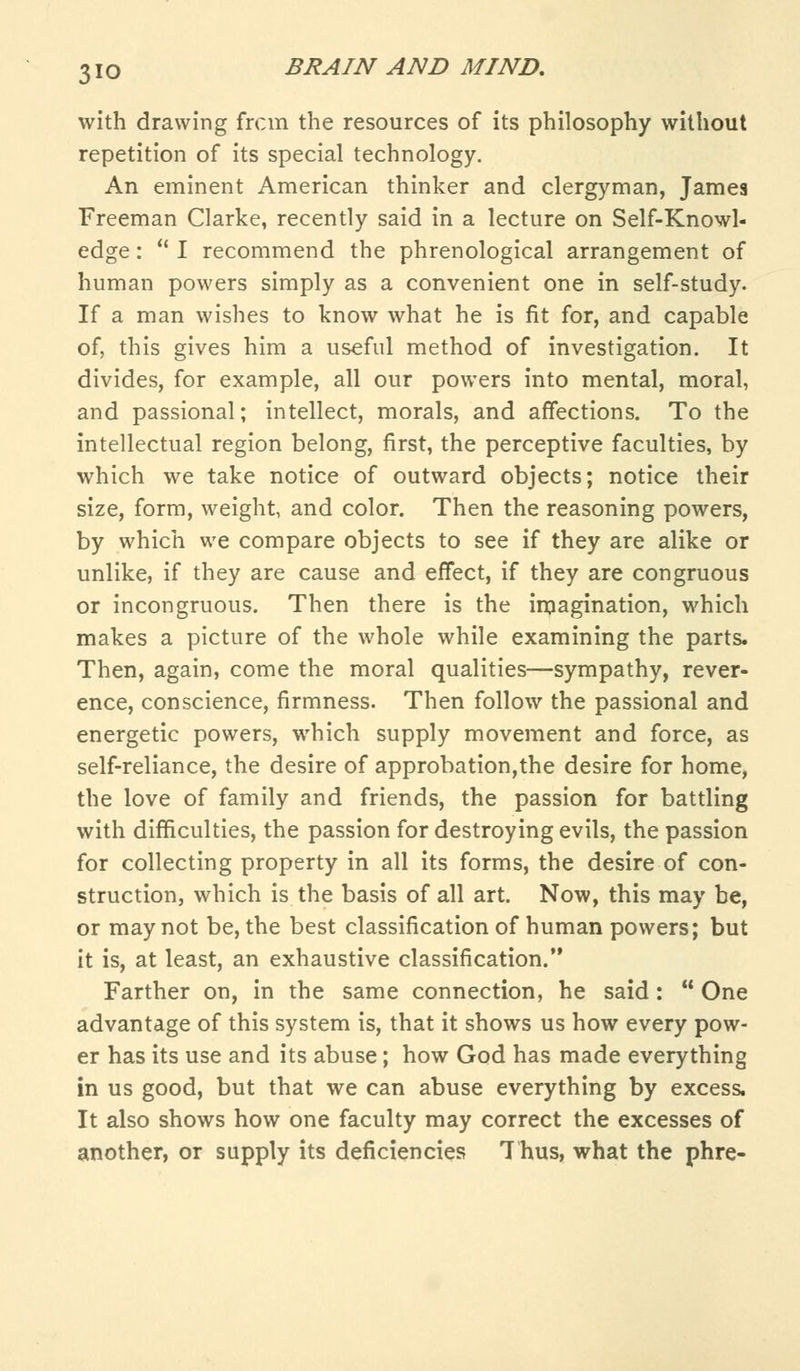 with drawing from the resources of its philosophy without repetition of its special technology. An eminent American thinker and clergyman, James Freeman Clarke, recently said in a lecture on Self-Knowl- edge:  I recommend the phrenological arrangement of human powers simply as a convenient one in self-study. If a man wishes to know what he is fit for, and capable of, this gives him a useful method of investigation. It divides, for example, all our powers into mental, moral, and passional; intellect, morals, and affections. To the intellectual region belong, first, the perceptive faculties, by which we take notice of outward objects; notice their size, form, weight, and color. Then the reasoning powers, by which we compare objects to see if they are alike or unlike, if they are cause and effect, if they are congruous or incongruous. Then there is the imagination, which makes a picture of the whole while examining the parts. Then, again, come the moral qualities—sympathy, rever- ence, conscience, firmness. Then follow the passional and energetic powers, which supply movement and force, as self-reliance, the desire of approbation,the desire for home, the love of family and friends, the passion for battling with difficulties, the passion for destroying evils, the passion for collecting property in all its forms, the desire of con- struction, which is the basis of all art. Now, this may be, or may not be, the best classification of human powers; but it is, at least, an exhaustive classification. Farther on, in the same connection, he said:  One advantage of this system is, that it shows us how every pow- er has its use and its abuse; how God has made everything in us good, but that we can abuse everything by excess. It also shows how one faculty may correct the excesses of another, or supply its deficiencies Thus, what the phre-