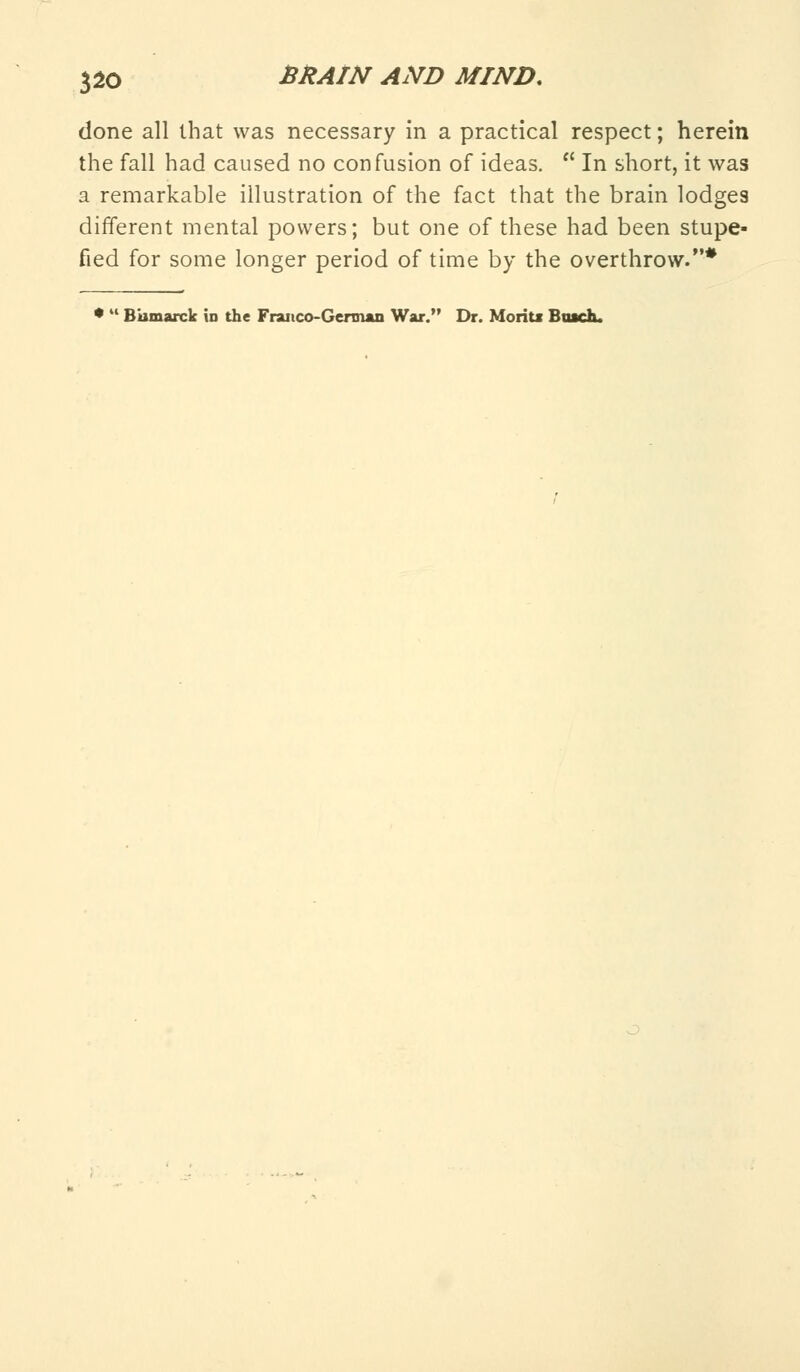 done all that was necessary in a practical respect; herein the fall had caused no confusion of ideas.  In short, it was a remarkable illustration of the fact that the brain lodges different mental powers; but one of these had been stupe- fied for some longer period of time by the overthrow.* *  Biimarck in the Franco-German War. Dr. Moriu Buck.