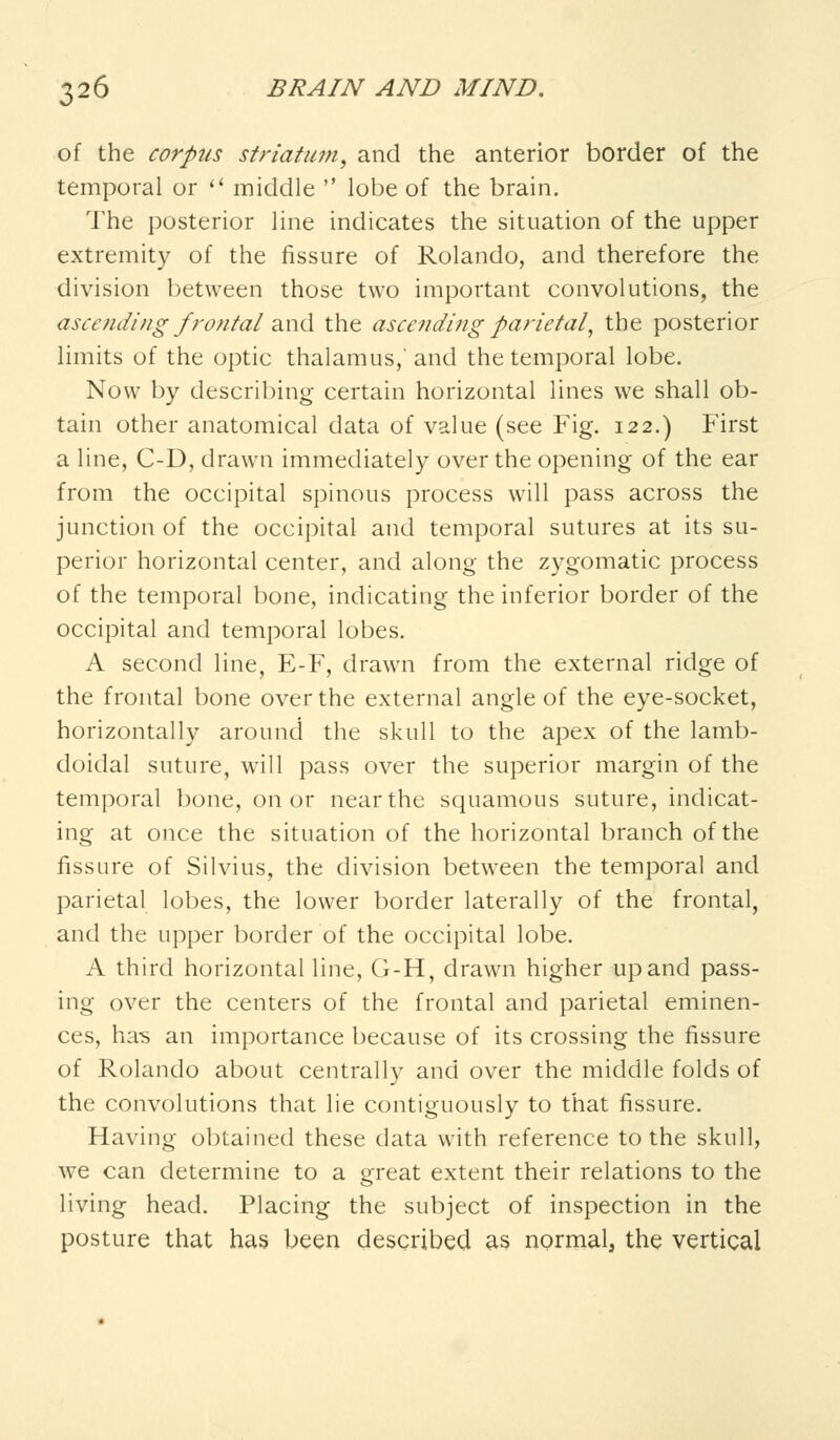 of the corpus striatum, and the anterior border of the temporal or  middle  lobe of the brain. The posterior line indicates the situation of the upper extremity of the fissure of Rolando, and therefore the division between those two important convolutions, the ascending frontaland the ascending parietal, the posterior limits of the optic thalamus,'and the temporal lobe. Now by describing certain horizontal lines we shall ob- tain other anatomical data of value (see Fig. 122.) First a line, C-D, drawn immediately over the opening of the ear from the occipital spinous process will pass across the junction of the occipital and temporal sutures at its su- perior horizontal center, and along the zygomatic process of the temporal bone, indicating the inferior border of the occipital and temporal lobes. A second line, E-F, drawn from the external ridge of the frontal bone over the external angle of the eye-socket, horizontally around the skull to the apex of the lamb- doidal suture, will pass over the superior margin of the temporal bone, on or near the squamous suture, indicat- ing at once the situation of the horizontal branch of the fissure of Silvius, the division between the temporal and parietal lobes, the lower border laterally of the frontal, and the upper border of the occipital lobe. A third horizontal line, G-H, drawn higher up and pass- ing over the centers of the frontal and parietal eminen- ces, ha-s an importance because of its crossing the fissure of Rolando about centrally and over the middle folds of the convolutions that lie contiguously to that fissure. Having obtained these data with reference to the skull, we can determine to a great extent their relations to the living head. Placing the subject of inspection in the posture that has been described as normal, the vertical