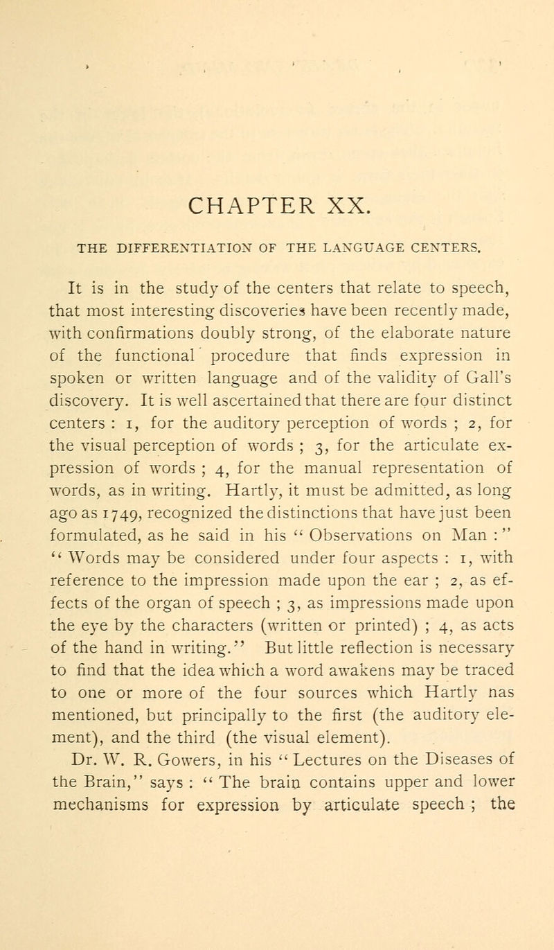 CHAPTER XX. THE DIFFERENTIATION OF THE LANGUAGE CENTERS. It is in the study of the centers that relate to speech, that most interesting discoveries have been recently made, with confirmations doubly strong, of the elaborate nature of the functional procedure that finds expression in spoken or written language and of the validity of Gall's discovery. It is well ascertained that there are four distinct centers : i, for the auditory perception of words ; 2, for the visual perception of words ; 3, for the articulate ex- pression of words ; 4, for the manual representation of words, as in writing. Hartly, it must be admitted, as long ago as 1749, recognized the distinctions that have just been formulated, as he said in his  Observations on Man :   Words may be considered under four aspects : 1, with reference to the impression made upon the ear ; 2, as ef- fects of the organ of speech ; 3, as impressions made upon the eye by the characters (written or printed) ; 4, as acts of the hand in writing.*' But little reflection is necessary to find that the idea which a word awakens may be traced to one or more of the four sources which Hartly nas mentioned, but principally to the first (the auditory ele- ment), and the third (the visual element). Dr. W. R. Gowers, in his  Lectures on the Diseases of the Brain, says :  The brain contains upper and lower mechanisms for expression by articulate speech ; the