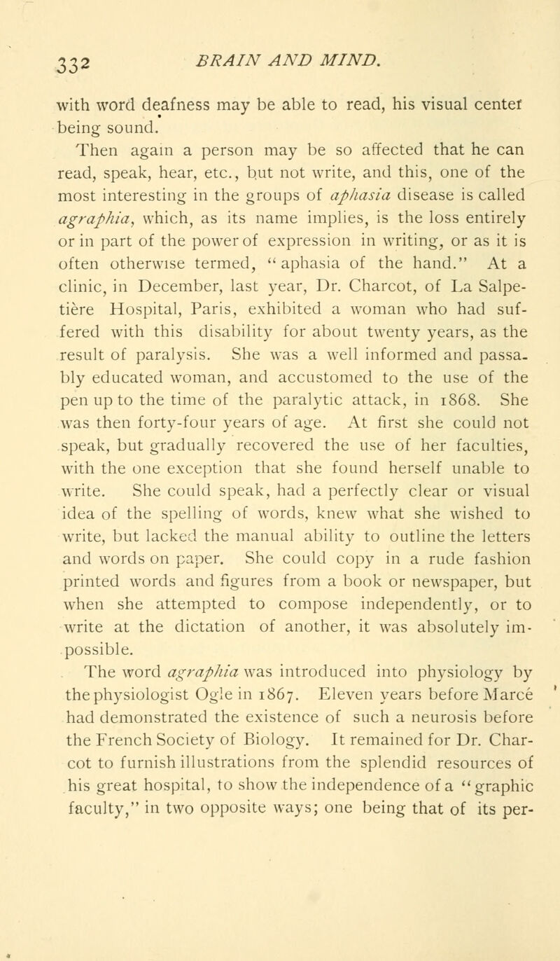with word deafness may be able to read, his visual center being sound. Then again a person may be so affected that he can read, speak, hear, etc., b.ut not write, and this, one of the most interesting in the groups of aphasia disease is called agraphia, which, as its name implies, is the loss entirely or in part of the power of expression in writing, or as it is often otherwise termed, aphasia of the hand. At a clinic, in December, last year, Dr. Charcot, of La Salpe- tiere Hospital, Paris, exhibited a woman who had suf- fered with this disability for about twenty years, as the result of paralysis. She was a well informed and passa- bly educated woman, and accustomed to the use of the pen up to the time of the paralytic attack, in 1868. She was then forty-four years of age. At first she could not speak, but gradually recovered the use of her faculties, with the one exception that she found herself unable to write. She could speak, had a perfectly clear or visual idea of the spelling of words, knew what she wished to write, but lacked the manual ability to outline the letters and words on paper. She could copy in a rude fashion printed words and figures from a book or newspaper, but when she attempted to compose independently, or to write at the dictation of another, it was absolutely im- possible. The word agraphia was introduced into physiology by the physiologist Ogle in 1867. Eleven years before Marce had demonstrated the existence of such a neurosis before the French Society of Biology. It remained for Dr. Char- cot to furnish illustrations from the splendid resources of his great hospital, to show the independence of a  graphic faculty, in two opposite ways; one being that of its per-