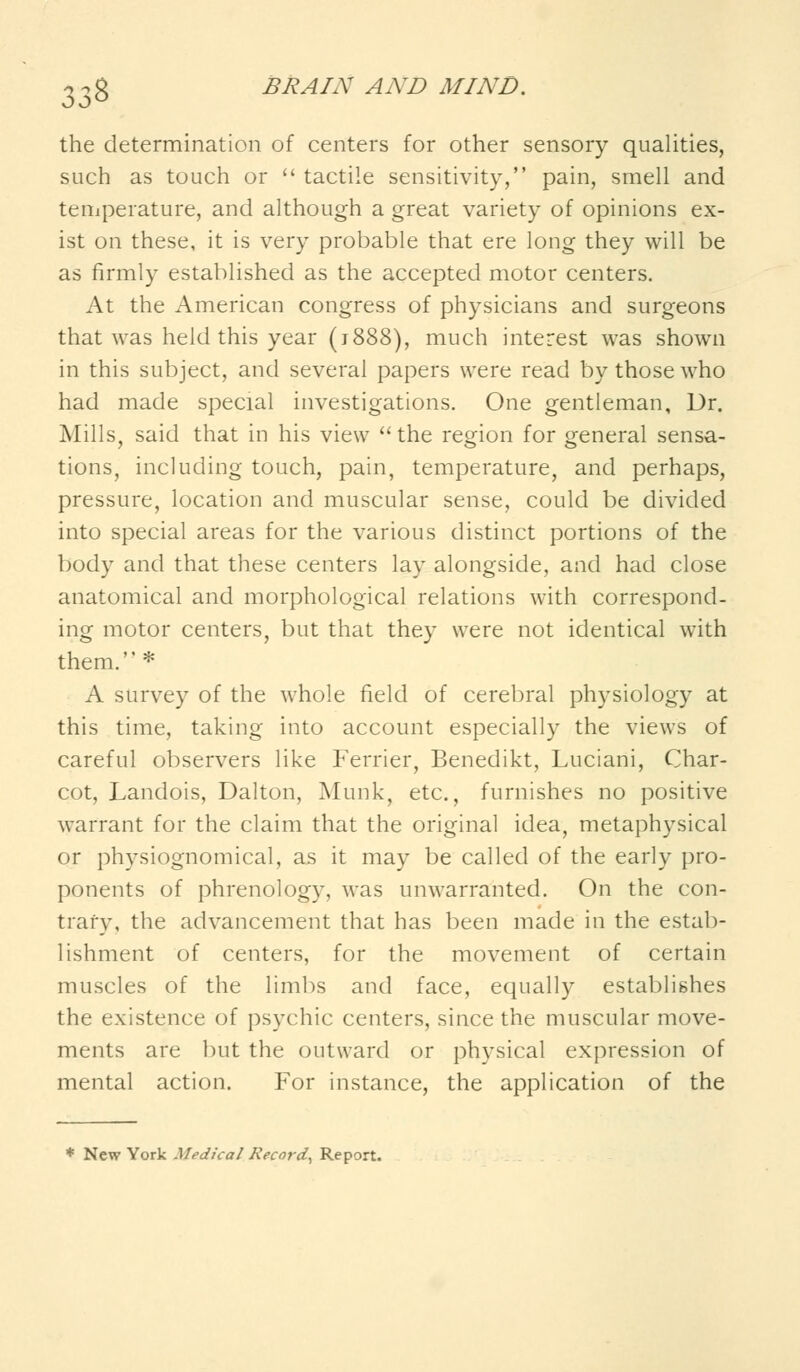 the determination of centers for other sensory qualities, such as touch or  tactile sensitivity, pain, smell and temperature, and although a great variety of opinions ex- ist on these, it is very probable that ere long they will be as firmly established as the accepted motor centers. At the American congress of physicians and surgeons that was held this year (j888), much interest was shown in this subject, and several papers were read by those who had made special investigations. One gentleman, Dr. Mills, said that in his view the region for general sensa- tions, including touch, pain, temperature, and perhaps, pressure, location and muscular sense, could be divided into special areas for the various distinct portions of the body and that these centers lay alongside, and had close anatomical and morphological relations with correspond- ing motor centers, but that they were not identical with them. * A survey of the whole field of cerebral physiology at this time, taking into account especially the views of careful observers like Ferrier, Benedikt, Luciani, Char- cot, Landois, Dalton, Munk, etc., furnishes no positive warrant for the claim that the original idea, metaphysical or physiognomical, as it may be called of the early pro- ponents of phrenology, was unwarranted. On the con- trary, the advancement that has been made in the estab- lishment of centers, for the movement of certain muscles of the limbs and face, equally establishes the existence of psychic centers, since the muscular move- ments are but the outward or physical expression of mental action. For instance, the application of the * New York Medical Record^ Report.