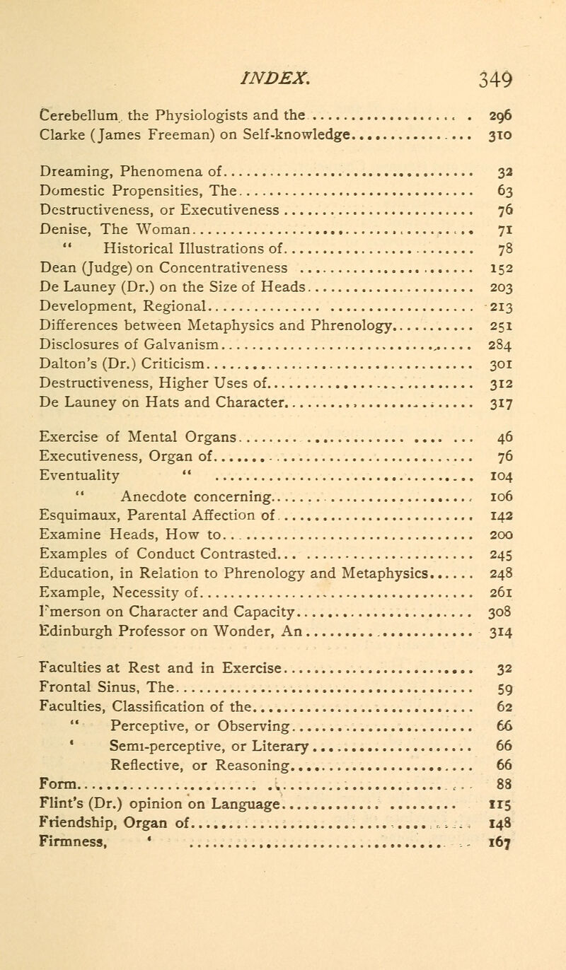 Cerebellum., the Physiologists and the «... . 296 Clarke (James Freeman) on Self-knowledge 310 Dreaming, Phenomena of 32 Domestic Propensities, The 63 Dcstructiveness, or Executiveness 76 Denise, The Woman <.. 71  Historical Illustrations of 78 Dean (Judge) on Concentrativeness 152 De Launey (Dr.) on the Size of Heads 203 Development, Regional ■ 213 Differences between Metaphysics and Phrenology 251 Disclosures of Galvanism 284 Dalton's (Dr.) Criticism 301 Destructiveness, Higher Uses of 312 De Launey on Hats and Character , 317 Exercise of Mental Organs 46 Executiveness, Organ of 76 Eventuality  104 Anecdote concerning , 106 Esquimaux, Parental Affection of 142 Examine Heads, How to.. 200 Examples of Conduct Contrasted 245 Education, in Relation to Phrenology and Metaphysics 248 Example, Necessity of 261 Emerson on Character and Capacity 308 Edinburgh Professor on Wonder, An 314 Faculties at Rest and in Exercise 32 Frontal Sinus, The 59 Faculties, Classification of the 62  Perceptive, or Observing 66 Semi-perceptive, or Literary 66 Reflective, or Reasoning 66 Form X .'... 88 Flint's (Dr.) opinion on Language 115 Friendship, Organ of ..\.-.i±* 148 Firmness, ' ... .--.. 167