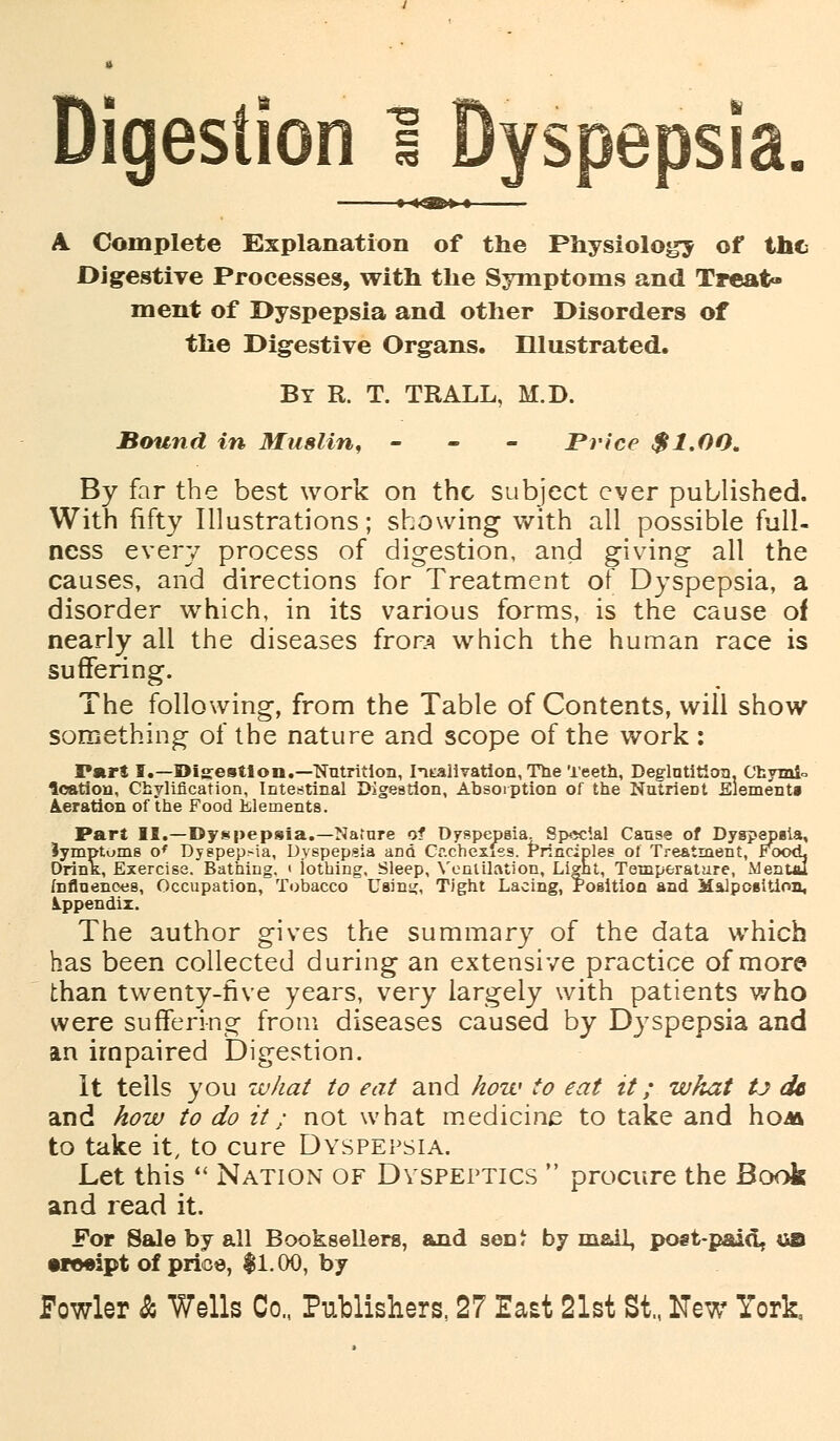 Digestion 1 Dyspepsia. A. Complete Explanation of the Physiology of the Digestive Processes, with the Symptoms and Treat* ment of Dyspepsia and other Disorders of the Digestive Organs. Illustrated. By R. T. TRALL, M.D. Bound in Muslin, - Price $1.00. By far the best work on the subject ever published. With fifty Illustrations; showing with all possible full- ness every process of digestion, and giving all the causes, and directions for Treatment of Dyspepsia, a disorder which, in its various forms, is the cause of nearly all the diseases frora which the human race is suffering. The following, from the Table of Contents, will show something of the nature and scope of the work : Pnr{ I.—Big-estlon.—Nutrition, Iitalivation, The Teeth, Deglutition, Chymk loation, Cbylification, Intestinal Digestion, Absorption of the NutrieDt Element* deration of the Food Elements. psia.—Nature of Dyspepsia. Special Cause of Dyspepsia, ia, Dyspepsia and Cf.chexiss. Principles of Treatment, FcxxL ig. < iothing, Sleep, Ventilation, Light, Temperature, Menuu Part II.—Dyspepsi; Jymptoms o* Dyspep.-ia, D. DrinK, Exercise. Bathing. « iothing, Sleep, Ventilation, Light, Temper influences, Occupation, Tobacco Using, Tight Lacing, Position and Malposition, Appendix. The author gives the summary of the data which has been collected during an extensive practice of more than twenty-five years, very largely with patients who were suffering from diseases caused by Dyspepsia and an impaired Digestion. It tells you what to eat and how to eat it; what tj dc and how to do it; not what medicine to take and hoM to take it, to cure Dyspepsia. Let this  Nation of Dyspeptics  procure the Book and read it. For Sale by all Booksellers, and seDt by mail, post-paid, &B treeipt of price, $1.00, by