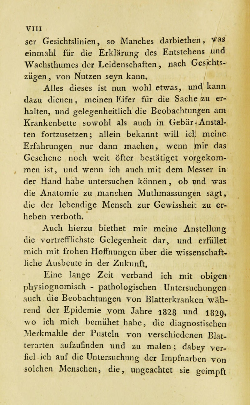 ser Gesichtslinien, so Manches darbiethen, vas einmahl für die Erklärung des Entstehens und Wachsthumes der Leidenschaften , nach Gesichts- zügen , von Nutzen seyn kann. Alles dieses ist nun wohl etwas, und kann dazu dienen, meinen Eifer für die Sache zu er- halten, und gelegenheitlich die Beobachtungen am Krankenbette sowohl als auch in Gebär-Anstal- ten fortzusetzen; allein bekannt will ich meine Erfahrungen nur dann machen, wenn mir das Gesehene noch weit öfter bestätiget vorgekom- men ist, und wenn ich auch mit dem Messer in der Hand habe untersuchen können , ob und was die Anatomie zu manchen Muthmassungen sagt, die der lebendige Mensch zur Gewissheit zu er- heben verboth. Auch hierzu biethet mir meine Anstellung die vortrefflichste Gelegenheit dar, und erfüllet mich mit frohen Hoffnungen über die wissenschaft- liche Ausbeute in der Zukunft. Eine lange Zeit verband ich mit obigen physiognomisch - pathologischen Untersuchungen auch die Beobachtungen von Blatterkranken wäh- rend der Epidemie vom Jahre i828 und 1829, wo ich mich bemühet habe, die diagnostischen Merkmahle der Pusteln von verschiedenen Blat- terarten aufzufinden und zu malen; dabey ver- fiel ich auf die Untersuchung der Impfnarben von solchen Menschen, die, ungeachtet sie geimpft