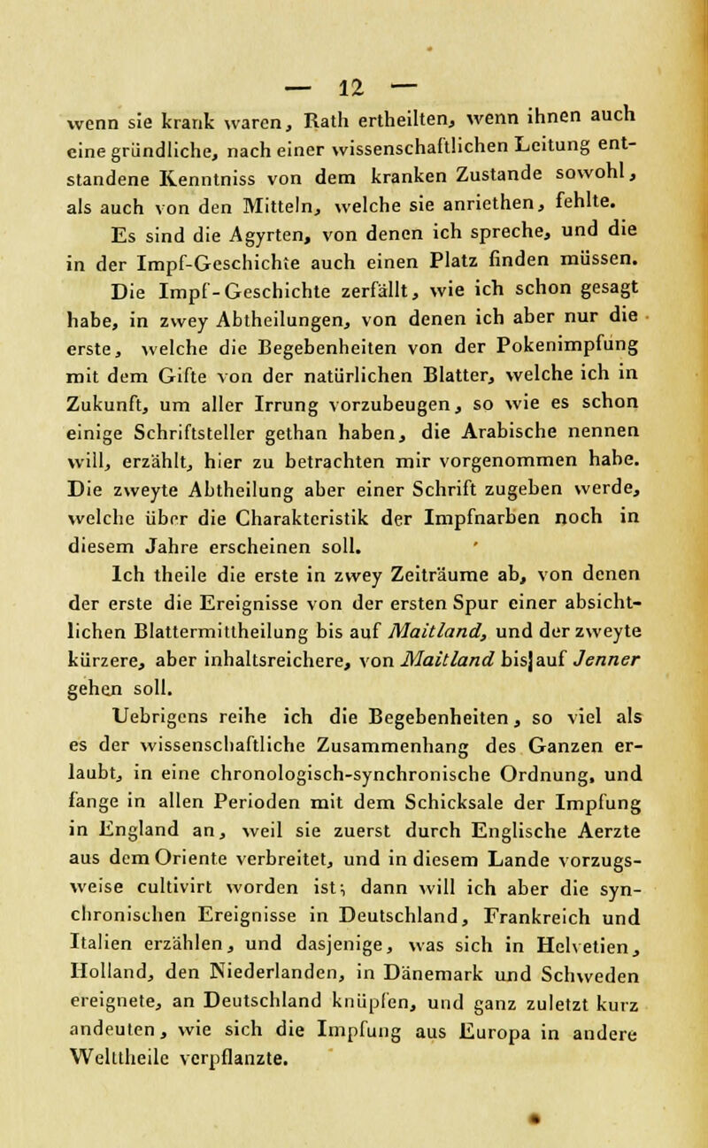 wenn sie krank waren, Rath ertheilten, wenn ihnen auch eine gründliche, nach einer wissenschaftlichen Leitung ent- standene Renntniss von dem kranken Zustande sowohl, als auch von den Mitteln, welche sie anriethen, fehlte. Es sind die Agyrten, von denen ich spreche, und die in der Impf-Gcschichte auch einen Platz finden müssen. Die Impf-Geschichte zerfällt, wie ich schon gesagt habe, in zwey Abtheilungen, von denen ich aber nur die erste, welche die Begebenheiten von der Pokenimpfung mit dem Gifte von der natürlichen Blatter, welche ich in Zukunft, um aller Irrung vorzubeugen, so wie es schon einige Schriftsteller gethan haben, die Arabische nennen will, erzählt, hier zu betrachten mir vorgenommen habe. Die zweyte Abtheilung aber einer Schrift zugeben werde, welche über die Charakteristik der Impfnarben noch in diesem Jahre erscheinen soll. Ich theile die erste in zwey Zeiträume ab, von denen der erste die Ereignisse von der ersten Spur einer absicht- lichen Blattermittheilung bis auf Maitland, und der zweyte kürzere, aber inhaltsreichere, von Maitland bis]auf Jenner gehen soll. Uebrigens reihe ich die Begebenheiten, so viel als es der wissenschaftliche Zusammenhang des Ganzen er- laubt, in eine chronologisch-synchronische Ordnung, und fange in allen Perioden mit dem Schicksale der Impfung in England an, weil sie zuerst durch Englische Aerzte aus dem Oriente verbreitet, und in diesem Lande vorzugs- weise eultivirt worden ist, dann will ich aber die syn- chronischen Ereignisse in Deutschland, Frankreich und Italien erzählen, und dasjenige, was sich in Hclvetien, Holland, den Niederlanden, in Dänemark und Schweden ereignete, an Deutschland knüpfen, und ganz zuletzt kurz andeuten, wie sich die Impfung aus Europa in andere Welttheile verpflanzte.