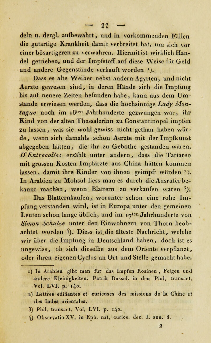 dein u. dergl. aufbewahrt, und in vorkommenden Fallen die gutartige Krankheit damit verbreitet hat, um sich vor einer bösartigeren zu \erwahren. Hiermitist wirklich Han- del getrieben, und der Impfstoff auf diese Weise für Geld und andere Gegenstände verkauft worden *)• Dass es alte Weiber nebst andern Agyrten, und nicht Aerzte gewesen sind, in deren Hände sich die Impfung bis auf neuere Zeiten befunden habe, kann aus dem Um- stände erwiesen werden, dass die hochsinnige Lady Mon- tague noch im i8ten Jahrhunderte gezwungen war, ihr Kind von der alten Thcssalerinn zu Constantinopcl impfen zu lassen , was sie wohl gewiss nicht gethan haben wür- de, wenn sich damahls schon Aerzte mit der Impfkunst abgegeben hätten, die ihr zu Gebothe gestanden wären. D'Entreculles erzählt unter andern, dass die Tartaren mit grossen Kosten Impfärzte aus China hätten kommen lassen, damit ihre Kinder von ihnen geimpft würden 2). In Arabien zu Mohsul liess man es durch die Ausrufer be- kannt machen, wenn Blattern zu verkaufen waren ■'). Das Blatternkaufen, worunter schon eine rohe Im- pfung verstanden wird, ist in Europa unter den gemeinen Leuten schon lange üblich, und im l^ten Jahrhunderte von Simon Schulze unter den Einwohnern von Thorn beob- achtet worden 4). Diess ist.die älteste Nachricht, welche wir über die Impfung in Deutschland haben, doch ist es ungewiss, ob sich dieselbe aus dem Oriente verpflanzt, oder ihren eigenen Cyclus an Ort und Stelle gemacht habe. i) In Arabien gibt man für das Impfen Rosinen , Feigen und andere Kleinigkeiten. Patrik Rüssel, in den l'liii. transacl. Vol. LVI. p. i4o. ?.) Lettre« edifiantes et curieuses des missions de la Clane et des Indes orientales. 3) Phil, transact. Vol. LVI. p. i4o. 4) Obsei'Yutio XV. in Epli. nat. curios. dec, I. ann. 8. 2