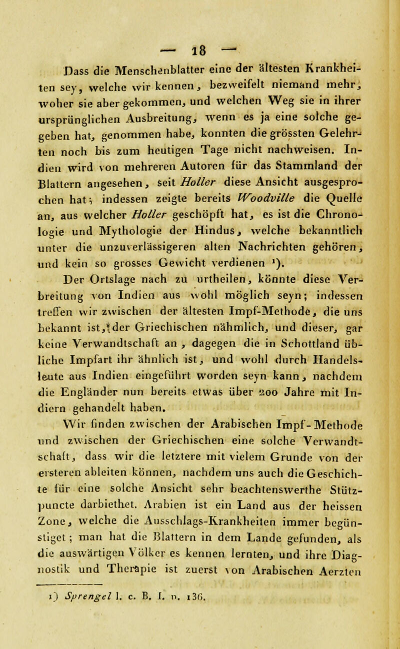 Dass die Menschenblatter eine der ältesten Krankhei- ten sey, welche wir kennen, bezweifelt niemand mehr, woher sie aber gekommen, und welchen Weg sie in ihrer ursprünglichen Ausbreitung, wenn es ja eine solche ge- geben hat, genommen habe, konnten die grössten Gelehr- ten noch bis zum heutigen Tage nicht nachweisen. In- dien wird von mehreren Autoren für das Stammland der Blattern angesehen, seit Holler diese Ansicht ausgespro- chen hat, indessen zeigte bereits Woodville die Quelle an, aus welcher Holler geschöpft hat, es ist die Chrono- logie und Mythologie der Hindus, welche bekanntlich unter die unzuverlässigeren alten Nachrichten gehören, und kein so grosses Gewicht verdienen ■). Der Ortslage nach zu urtheilen, könnte diese Ver- breitung von Indien aus wohl möglich seyn; indessen treffen wir zwischen der ältesten Impf-Methode, die uns bekannt ist,tder Griechischen nähmlich, und dieser, gar keine Verwandtschaft an , dagegen die in Schottland üb- liche Impfart ihr ähnlich ist, und wohl durch Handels- leute aus Indien eingeführt worden seyn kann, nachdem die Engländer nun bereits etwas über 200 Jahre mit In- diern gehandelt haben. Wir finden zwischen der Arabischen Impf-Methode und zwischen der Griechischen eine solche Verwandt- schaft, dass wir die letztere mit vielem Grunde von der ersteren ableiten können, nachdem uns auch die Geschich- te für eine solche Ansicht sehr beachtenswerthe Stütz- punete darbieth-et. Arabien ist ein Land aus der heissen Zone, welche die Ausschlags-Rrankheiten immer begün- stiget ; man hat die Blattern in dem Lande gefunden, als die auswärtigen Völker es kennen lernten, und ihre Diag- nostik und Therapie ist zuerst \on Arabischen Aerztcn 1) Sprengel 1. c. B. I. n, i3(>.
