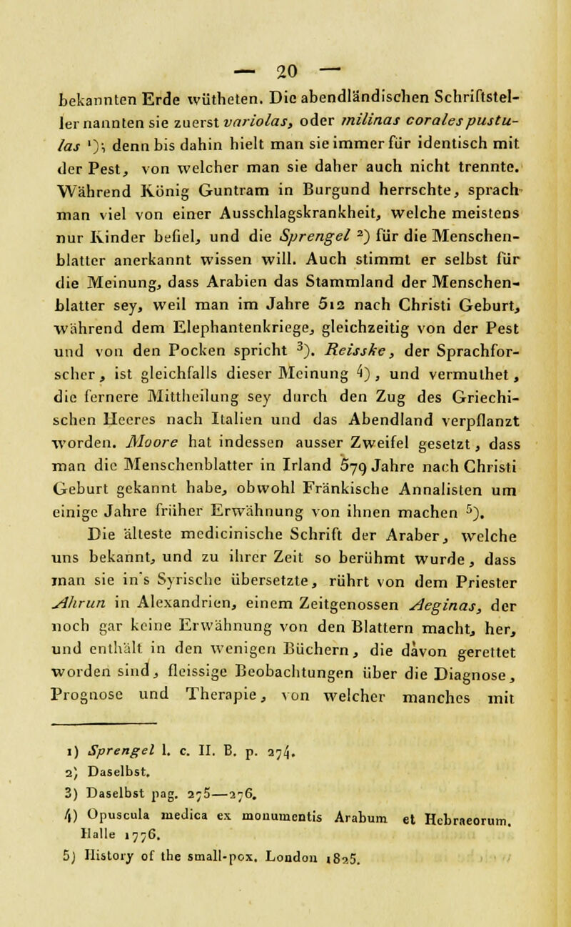 bekannten Erde wütheten. Die abendländischen Schriftstel- ler nannten sie zuerst vnriolas, oder milinas corales pustu- las ')i denn bis dahin hielt man sie immer für identisch mit der Pest, von welcher man sie daher auch nicht trennte. Während König Guntram in Burgund herrschte, sprach man viel von einer Ausschlagskrankheit, welche meistens nur Kinder befiel, und die Sprengel 2) für die Menschen- blatter anerkannt wissen will. Auch stimmt er selbst für die Meinung, dass Arabien das Stammland der Menschen- blatter sey, weil man im Jahre 512 nach Christi Geburt, während dem Elephantenkriege, gleichzeitig von der Pest und von den Pocken spricht 3). Reisske, der Sprachfor- scher, ist gleichfalls dieser Meinung 4), und vermuthet , die fernere Mattheitung sey durch den Zug des Griechi- schen Heeres nach Italien und das Abendland verpflanzt worden. Moore hat indessen ausser Zweifel gesetzt, dass man die Menschenblatter in Irland 579 Jahre nach Christi Geburt gekannt habe, obwohl Fränkische Annalisten um einige Jahre früher Erwähnung von ihnen machen 5). Die älteste medicinische Schrift der Araber, welche uns bekannt, und zu ihrer Zeit so berühmt wurde, dass man sie in's Syrische übersetzte, rührt von dem Priester Alirun in Alexandrien, einem Zeitgenossen Aeginas, der noch gar keine Erwähnung von den Blattern macht, her, und enthält in den wenigen Büchern, die davon gerettet worden sind, fleissige Beobachtungen über die Diagnose, Prognose und Therapie, von welcher manches mit 1) Sprengel 1, c. II. B. p. 374. 2) Daselbst. 3) Daselbst pag. 2;5—276. /() Opuscula rnedica ex mouumentis Arabum et Hcbraeorum. Halle 1776. 5) Ilistoiv of the small-pox, London i8?.5.